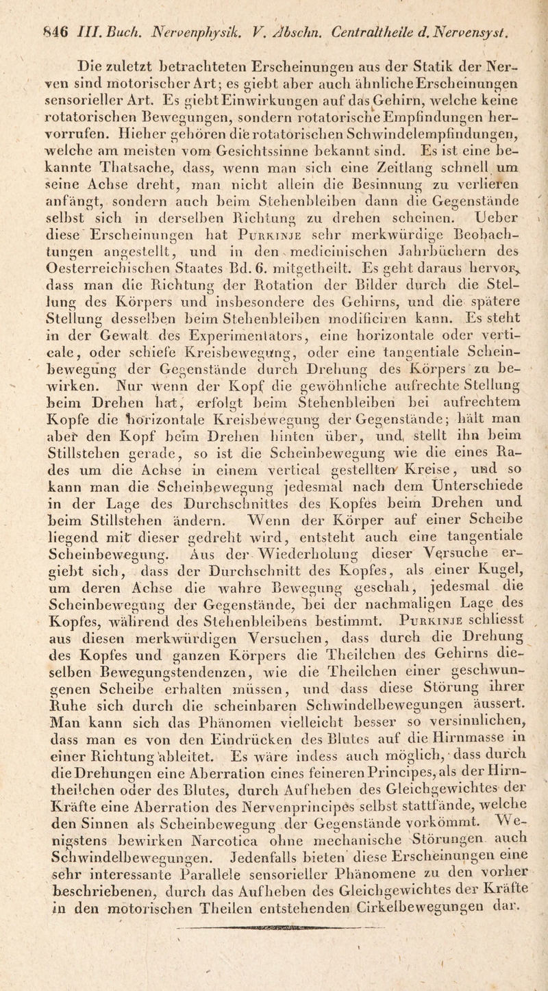 Die zuletzt betracliteten Erscheinungen aus der Statik der Ner¬ ven sind motorischer Art; es gieht aher auch ähnliche Erscheinungen sensorieller Art. Es gieht Einwirkungen auf das^Gehirn, welche keine rotatorischen Bewegungen, sondern rotatorische Empfindungen her- vorrufen. Hieher gehören dile rotatorischen Schwindelempfindungen, welche am meisten vom Gesichtssinne bekannt sind. Es ist eine be¬ kannte Thatsache, dass, wenn man sich eine Zeitlang schnell um seine Achse dreht, man nicht allein die Besinnung zu verlieren anfängt, sondern auch beim Stehenhleihen dann die Gegenstände .selbst sich in derselben BichtLin«! zu drehen scheinen. lieber diese Erscheinungen hat Purkinje sehr merkwürdige Beobach¬ tungen angestellt, und in den. medicinischen Jahrbüchern des Oesterreichischen Staates Bd. 6. mitgetheilt. Es geht daraus hervor,, dass man die B,ichtung der B.otation der Bilder durch die Stel¬ lung des Körpers und insbesondere des Gehirns, und die spätere Stellung desselben beim Stehenhleihen modificiren kann. Es steht in der Gewalt des Experimentators, eine horizontale oder verti- cale, oder schiefe KreisheAvegung, oder eine tangentiale Schein- bcAvegung der Gegenstände durch Dreliung des Körpers zu be¬ wirken. Nur Wenn der Kopf die ge^vöhnliche aufrechte Stellung beim Drehen hat, erfolgt heim Stehenhleihen bei aufrechtem Kopfe die horizontale Kreisbewegung der Gegenstände; hält man abe^ den Kopf beim Drehen liinten über, und, stellt ihn beim Stillstehen gerade, so ist die Scheinbewegung wie die eines Ra¬ des um die Achse in einem vertical gestellten'Kreise, und so kann man die Scheinbewegung jedesmal nach dem Unterschiede in der Lage des Durchschnittes des Kopfes beim Drehen und beim Stillstehen ändern. Wenn der Körper auf einer Scheibe liegend mitT dieser gedreht wird, entsteht auch eine tangentiale Scheinbeweuunfjf. Aus der Wiederholung dieser Versuche er- gieht sich, dass der Durchschnitt des Kopfes, als einer Kugel, um deren Achse die wahre Bewegung geschah, jedesmal die ScheinbcAvegung der Gegenstände, Bei der nachmaligen Lage des Kopfes, während des Stehenhleihens bestimmt. Purkinje schliesst aus diesen merkAVÜrdigen Versuchen, dass durch die Drehung des Kopfes und ganzen Körpers die Theilchen des Gehirns die¬ selben Bewegungstendenzen, wie die Theilchen einer geschwun¬ genen Scheibe erhalten müssen, und dass diese Störung ihrer Ruhe sich durch die scheinbaren Schwindelbewegungen äussert. Man kann sich das Phänomen vielleicht besser so versinnlichen, dass man es von den Eindrücken des Blutes auf die Hirnmasse in einer Richtung äbleitet. Es Aväre indess auch möglich, dass durch die Drehungen eine Aberration eines feineren Principes, als der Hirn- theilchen oder des Blutes, durch Aufheben des Gleichgewichtes der Kräfte eine Aberration des Nervenprincipes selbst stattlände, welche den Sinnen als Scheinbewegung der Gegenstände yorkömmt. We¬ nigstens bewirken Narcotica ohne mechanische Störungen auch Schwindelbewegungen. Jedenfalls bieten diese Erscheinungen eine sehr interessante Parallele sensorieller Phänomene zu den vorher b-eschriebenen, durch das Aufheben des Gleichgewichtes der Kräfte in den motorischen Theilen entstehenden Cirkelbewegungen dar.