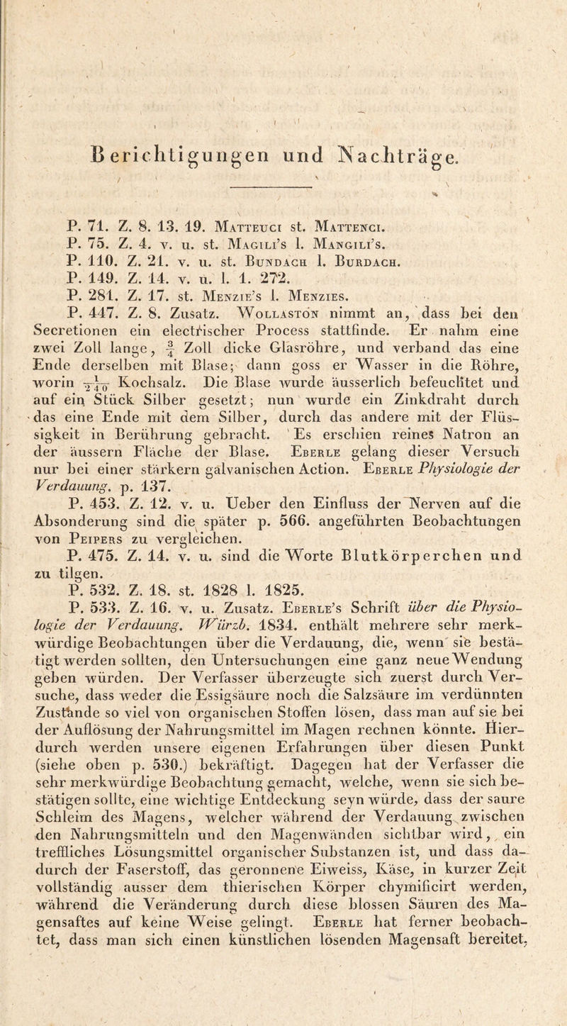 1 Berichtigungen und Nachträge. P. 71. Z. 8. 13. 19. Matteuci st. Mattengi. P. 75. Z. 4. V. u. st. Magili’s 1. MangilCs. P. 110. Z. 21. V. u. st. Bundagh 1. Burdagh. P. 149. Z. 14. V. u. 1. 1. 272. P. 281. Z. 17. st. Menzie’s 1. Menzies. P. 447. Z. 8. Zusatz. Wollaston nimmt an, dass bei den Secretionen ein electi^ischer Process stattfinde. Er nalim eine zwei Zoll lange, f Zoll dicke Glhsröbre, und verband das eine Ende derselben mit Blase; dann goss er Wasser in die Böbre, worin Kochsalz. Die Blase wurde äusserlicb befeuchtet und auf ein Stück Silber gesetzt; nun wurde ein Zinkdraht durch das eine Ende mit dem Silber, durch das andere mit der Flüs¬ sigkeit in Berührung gebracht. ' Es erschien reines Natron an der äussern Fläche der Blase. Eberle gelang dieser Versuch nur bei einer starkem galvanischen Action. Eberle Physiologie der Verdauung, p. 137. P. 453. Z. 12. V. u. lieber den Einfluss der Nerven auf die Absonderung sind die^ später p. 566. angeführten Beobachtungen von Peipers zu vergleichen. P. 475. Z. 14. V. u. sind die Worte Blutkörperchen und zu tilgen. P. 532. Z. 18. st. 1828 1. 1825. P. 533. Z. 16. V. u. Zusatz. Eberle’s Schrift über die Physio¬ logie der Verdauung. T'Viirzb. 1834. enthält mehrere sehr merk¬ würdige Beobachtungen über die Verdauung, die, wenn' sife bestä¬ tigt werden sollten, den Untersuchungen eine ganz neue Wendung geben würden. Der Verfasser überzeugte sich zuerst durch Ver¬ suche, dass weder die Essigsäure noch die Salzsäure im verdünnten Zustande so viel von organischen Stoffen lösen, dass man auf sie bei der Auflösung der Nahrungsmittel im Magen rechnen könnte. Hier¬ durch werden unsere eigenen Erfahrungen über diesen Punkt (siehe oben p. 530.) bekräftigt. Dagegen hat der Verfasser die sehr merkwürdige Beobachtung gemacht, welche, wenn sie sich be¬ stätigen sollte, eine wichtige Entdeckung seyn würde, dass der saure Schleim des Magens, welcher während der Verdauung zwischen den Nahrungsmitteln und den Magenwänden sichtbar wird, ein treffliches Lösungsmittel organischer Substanzen ist, und dass da¬ durch der Faserstoff, das geronnene Eiweiss, Käse, in kurzer Zgit vollständig ausser dem thierischen Körper chyiüificirt werden, während die Veränderung durch diese blossen Säuren des Ma¬ gensaftes auf keine Weise gelingt. Eberle hat ferner beobach¬ tet, dass man sich einen künstlichen lösenden Magensaft bereitet,