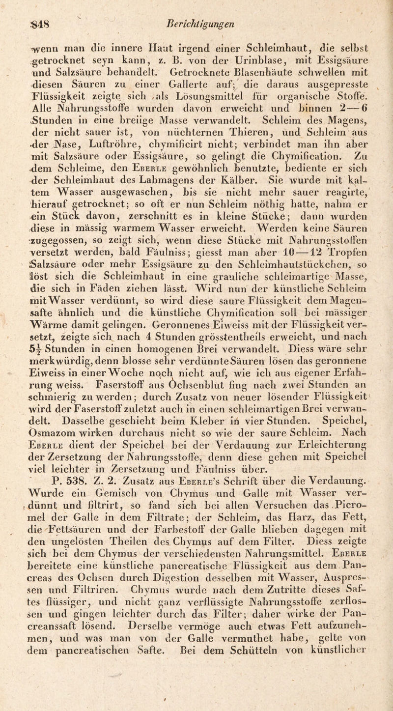 \ wenn man die innere Haut irgend einer Schleimhaut, die seihst getrocknet seyn kann, z. B. von der Urinhlase, mit Essigsäure und Salzsäure behandelt. Getrocknete Blasenhäute schwellen mit diesen Säuren zu einer Gallerte auf; die daraus ausgepresste ^ Flüssigkeit zeigte sich /als Lösungsmittel für organische Stoft'e. Alle JXahrungsstoffe wurden davon erweicht und hinnen 2—6 ^Stunden in eine breiige Masse verwandelt. Schleim des Magens, der nicht sauer ist, von nüchternen Thieren, und Schleim aus Mer JVase, Luftröhre, chymificirt nicht; verbindet man ihn aber mit Salzsäure oder Essigsäure, so gelingt die Chymification. Zu .dem Schleime, den Eberle gewöhnlich benutzte, bediente er sich der Schleimhaut des Labmagens der Kälber. Sie wurde mit kal¬ tem Wasser ausgewaschen, bis sie nicht mehr sauer reagirte, hierauf getrocknet; so oft er nun Schleim nöthig hatte, nahm er ein Stück davon, zerschnitt es in kleine Stücke; dann wurden diese in massig warmem Wasser erweicht. Werden keine Säuren zugegossen, so zeigt sich, wenn diese Stücke mit Nahrungsstolfen versetzt werden, bald Fäulniss; giesst man aber 10 —12 Tropfen ;Salzsäure oder mehr Essigsäure zu den Schleimhautstückchen, so Höst sich die Schleimhaut in eine grauliche schleimartige Masse, die sich in Fäden ziehen lässt. Wird nun der künstliche Schleim mitWasser verdünnt, so wird diese saure Flüssigkeit dem Magen¬ safte ähnlich und die künstliche Chymification soll hei massiger Wärme damit gelingen. Geronnenes Eiweiss mit der Flüssigkeit ver¬ setzt, zeigte sich nach 4 Stunden grösstentheils erweicht, und nach Stunden in einen homogenen Brei verwandelt, Diess wäre sehr merkwürdig, denn blosse sehr verdünnte Säuren lösen das geronnene Eiweiss in einer Woche nqch nicht auf, wie ich aus eigener Erfah¬ rung weiss. Faserstoff aus Öchsenhlut fing nach zwei Stunden an schmierig zu werden; durch Zusatz von neuer lösender Flüssigkeit wird der Faserstoff zuletzt auch in einen schleimartigen Brei verwan¬ delt. Dasselbe geschieht beim Kleber iri vier Stunden. Speichel, Osmazom wirken durchaus nicht so wie der saure Schleim. Nach Eberle dient der Speichel hei der Verdauung zur Erleichterung der Zersetzung der Nahrungsstoffe, denn diese gehen mit Speichel viel leichter in Zersetzung und Fäulniss über. P. 538. Z. 2. Zusatz aus Eberle’s Schrift über die Verdauung. Wurde ein Gemisch von Chymus und Galle mit Wasser ver- (dünnt und filtrirt, so fand sich hei allen Versuchen das.Picro- mel der Galle in dem Filtrate; der Schleim, das Harz, das Fett, die'Fettsäuren und der Farhestoff der Galle hliehen dagegen mit den ungelösten Theilen des Chymus auf dem Filter. Diess zeigte sich hei dem Chymus der verschiedensten Nahrungsmittel. Eberle bereitete eine künstliche pancreatischc Flüssigkeit aus dem, Pan- creas des Ochsen durch Digestion desselben mit Wasser, Äuspres- sen und Filtriren. Chymus wurde nach dem Zutritte dieses Saf¬ tes flüssiger, und nicht ganz verflüssigte Nahrungsstoffe zerflos¬ sen und gingen leichter durch das Filter; daher wirke der Pan- creanssaft lösend. Derselbe vermöge auch etwas Fett aufzuneh¬ men, und was man von der Galle vermuthet habe, gelte von dem pancreatischen Safte. Bei dem Schütteln von künstlicher