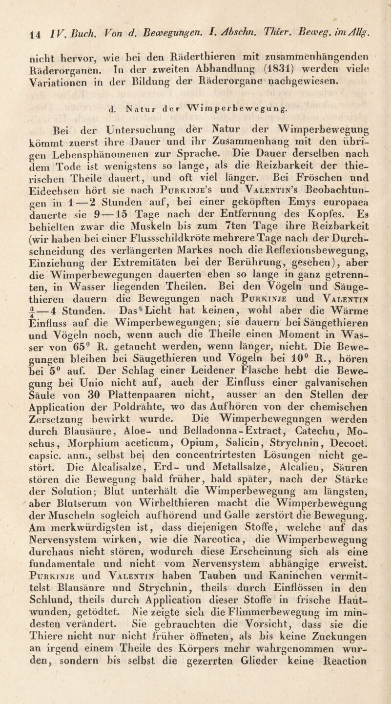 nicht hervor, wie hei den Räderthieren mit zusammenhängenden Räderorganen. In der zweiten Abhandlung (1831) werden viele Variationen in der Bildung der Räderorgane nachgewiesen. d. Natur der ’Wi m p er b ew e gu n g. Bei der Untersuchung der Natur der Wimperhewegung kömmt zuerst ihre Dauer und ihr Zusammenhang mit den übri¬ gen Lebensphänomenen zur Sprache. Die Dauer derselben nach dem Tode ist wenigstens so lange, als die Reizbarkeit der thie- rischen Theile dauert, und oft viel länger. Bei Fröschen und Eidechsen hört sie nach Purkinje’s und Valentinas Beobachtun¬ gen in 1--2 Stunden auf, bei einer geköpften Emys europaea dauerte sie 9 —15 Tage nach der Entfernung des Kopfes. Es behielten zwar die Muskeln bis zum 7ten Tage ihre Reizbarkeit (wir haben bei einer Flussschildkröte mehrere Tage nach der Durch¬ schneidung des verlängerten Markes noch die Reflexionshewegung, Einziehung der Extremitäten hei der Berührung, gesehen), aber die Wimperhewegungen dauerten eben so lange in ganz getrenn¬ ten, in Wasser liegenden Theilen. Bei den Vögeln und Säuge- thieren dauern die Bewegungen nach Purkinje und Valentin 3.—4 Stunden. Das^ Licht hat keinen, wohl aber die Wärme Einfluss auf die Wimperbewegungen; sie dauern bei Säugethieren und Vögeln noch, wenn auch die Theile einen Moment in Was¬ ser von 65® R. getaucht werden, wenn länger, nicht. Die Bewe¬ gungen bleiben bei Säugethieren und Vögeln bei 10® R., hören hei 5® auf. Der Schlag einer Leidener Flasche hebt die Bewe¬ gung bei Unio nicht auf, auch der Einfluss einer galvanischen Säule von 30 Plattenpaaren nicht, ausser an den Stellen der Application der Poldrähte, wo das Auf hören von der chemischen Zersetzung bewirkt wurde. Die Wimperbewegungen werden durch Blausäure, Aloe- und Belladonna-Extract, Catechu, Mo¬ schus, Morphium aceticum, Opium, Salicin, Strychnin, Decoct. capsic. ann., selbst bej den concentrirtesten Lösungen nicht ge¬ stört. Die Alcalisalze, Erd- und Metallsalze, Alcalien, Säuren stören die Bewegung bald früher, bald später, nach der Stärke der Solution; Blut unterhält die Wimperbewegung am längsten, aber Blutserum von Wirbelthieren macht die Wimperbewegung der Muscheln sogleich aufhörend und Galle zerstört die Bewegung. Am merkwürdigsten ist, dass diejenigen Stoffe, welche auf das Nervensystem wirken, wie die Narcotlca, die Wimperbewegung durchaus nicht stören, wodurch diese Erscheinung sich als eine fundamentale und nicht vom Nervensystem abhängige erweist. Purkinje und Valentin haben Tauben und Kaninchen vermit¬ telst Blausäure und Strychnin, theils durch Einflössen ln den Schlund, theils durch Application dieser Stoffe in frische Haut¬ wunden, getödtet. Nie zeigte sich die Flimmerbewegung im min¬ desten verändert. Sie gebrauchten die Vorsicht, dass sie die Thiere nicht nur nicht früher öffneten, als bis keine Zuckungen an irgend einem Theile des Körpers mehr wahrgenommen wur¬ den, sondern bis selbst die gezerrten Glieder keine Reaction