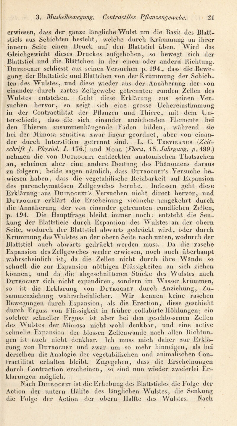 erwiesen, dass der ganze längliche Wulst um die Basis des Blatt¬ stiels aus Schichten besteht, welche durch Krümmung an ihrer innern Seite einen Druck auf den Blattstiel üben. Wird das Gleichgewicht dieses Druckes aufgehoben, so bewegt sich der Blattstiel und die Blättchen in der einen oder andern Bicbtung. Dutroguet schliesst aus seinen Versuchen p. 194., dass die Bewe¬ gung der Blattstiele und Biättclien von der Krümmung der Schich¬ ten des Wulstes, und diese wieder aus der Annäherung der von einander durch zartes Zellgewebe getrennten runden Zellen des Wulstes entstehen. Geht diese Erklärung; aus seinen Ver- suchen hervor, so zeigt sich eine grosse Uebereinstimmung in der Contractilität der Pflanzen und Thiere, mit dem Un¬ terschiede, dass die sich einander anziebenden Elemente bei den Thieren zusammenhängende Fäden bilden, während sie bei der Mimosa sensitiva zwar linear geordnet, aber von einan¬ der durch Interstitien getrennt sind. L. C. Treviranus {Zeit¬ schrift f. Physiol. I. 176.) und Mohl {Flora, 15. Jahrgang, p. 499.) nehmen die von Dutrochet entdeckten anatomischen Thatsachen an, scheinen aber eine andere Deutung des Phänomens daraus zu folgern; beide sagen nämlich, dass Dutrochet’s Versuche be¬ wiesen haben, dass die vegetabilische P\.eizbarkeit auf Expansion des parenchymatösen Zellgewebes beruhe. Indessen geht diese Erklärung aus Dutrochet’s Versuchen nicht direct hervor, und Dutrochet erklärt die Erscheinung vielmehr umgekehrt durch die Annäherung der von einander getrennten rundlichen Zellen, p. 194. Die Hauptfrage bleibt immer noch: entsteht die Sen¬ kung der Blattstiele durch Expansion des Wulstes an der obern Seite, wodurch der Blattstiel abwärts gedrückt wird, oder durch Krümmung des Wulstes an der obern Seite nach unten, wodurch der Blattstiel auch abwärts gedrückt Averden muss. Da die rasche Expansion des Zellgewebes iveder erwiesen, noch auch überhaupt wahrscheinlich ist, da die Zellen nicht durch ihre Wände so schnell die zur Expansion nöthigen Flüssigkeiten an sich ziehen können, und da die abgeschnittenen Stücke des Wulstes nach Dutrochet sich nicht expandiren, sondern im Wasser krümmen, so ist die Erklärung Amn Dutrochet durch Anziehung, Zu¬ sammen ziehun 2 wahrscheinlicher. Wir kennen keine raschen Bewegungen durch Expansion, als die Erection, diese geschieht durch Erguss \on Flüssigkeit in früher collabirte Höhlungen; ein solcher schneller Ereuss ist aber hei den geschlossenen Zellen des Wulstes der Mimosa nicht wohl denkbar, und eine active schnelle Expansion der blossen Zellenwände nach allen Richtun¬ gen ist auch nicht denkbar. Ich muss mich daher zur Erklä¬ rung von Dutrochet und zwar um so mehr hinneigen, als bei derselben die Analogie der vegetabilischen und animalischen Gon- tractilität erhalten bleibt. Zugegeben, dass die Erscheinungen durch Contraction erscheinen, so sind nun wieder zweierlei Er¬ klärungen möglich. Nach Dutrochet ist die Erhebung des Blattstieles die Folge der Action der untern Hälfte des länglichen Wulstes, die Senkung die Folge der Action der obern Hälfte des Wulstes. Nach