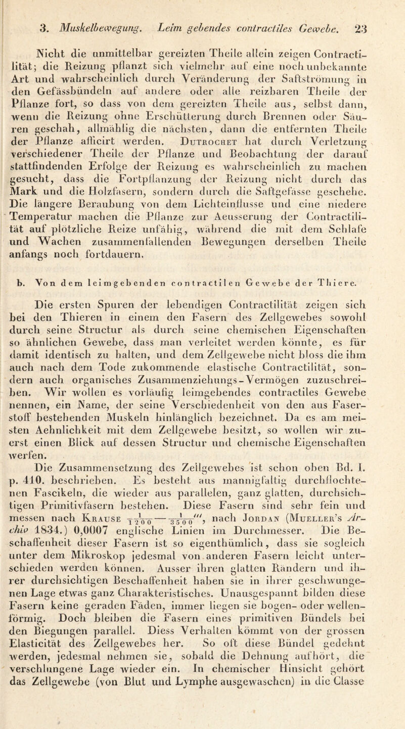 Nicht die unmittelbar gereizten Theile allein zeigen Contracti- lifät; die Reizung pflanzt sich vielmehr auf eine noch unbekannte Art und wahrscheinlich durch Veränderung der Saftströmung in den Gefässbiindeln auf andere oder alle reizbaren Theile der Pflanze fort, so dass von dem gereizten Theile aus, selbst dann, wenn die Reizung ohne Erschütterung durch Brennen oder Säu¬ ren geschah, allmählig die nächsten, dann die entfernten Theile der Pflanze afllcirt werden. Dutrochet hat durch Verletzuncr ^ o verschiedener Theile der Pflanze und Beobachtung der darauf O stattfindenden Erfolge der Reizung es wahrscheinlich zu machen gesucht, dass die Fortpflanzung der Reizung nicht durch das Mark und die Holzfasern, sondern durch die Saftgefässe geschehe. Die längere Beraubung von dem Lichteinflusse und eine niedere Temperatur machen die Pflanze zur Aeusserung der Contractili- tät auf plötzliche R.eize unfähig, während die mit dem Schlafe und Wachen zusammenfallenden Bewegungen derselben Theile anfangs noch fortdauern. b. Von dem leimgebenden contractilen Gewebe der Thiere. Die ersten Spuren der lebendigen Contractllität zeigen sich hei den Thieren in einem den Fasern des Zellgewebes sowohl durch seine Structur als durch seine chemischen Eigenschaften so ähnlichen Gewebe, dass man verleitet werden könnte, es für damit identisch zu halten, und dem Zellewebe nicht bloss die ihm auch nach dem Tode zukommende elastische Contractilität, son¬ dern auch organisches Zusammenzlehungs-Vermögen zuzuschrei- hen. Wir wollen es vorläufig leimsehendes contractiles Gewebe nennen, ein Name, der seine Verschiedenheit von den aus Faser¬ stoff bestehenden Muskeln hinlänglich bezeichnet. Da es am mei¬ sten Aehnlichkelt mit dem Zellgewebe besitzt, so wollen wir zu¬ erst einen Blick auf dessen Structur und chemische Eigenschaften Averfen. Die Zusammensetzung des Zellgewebes ist schon oben Bd. 1. p. 410. beschrieben. Es besteht aus mannigfaltig durchflochte- nen Fascikeln, die wieder aus parallelen, ganz glatten, durchsich¬ tigen Primitivfasern bestehen. Diese Fasern sind sehr fein und messen nach Krause nach Jordan (Mueller’s Ar- chw 1834.) 0,0007 englische Linien im Durchmesser. Die Be¬ schaffenheit dieser Fasern ist so eigenthümlich, dass sie sogleich, unter dem Mikroskop jedesmal von anderen Fasern leicht unter¬ schieden werden können. Ausser ihren glatten R.ändern und ih¬ rer durchsichtigen Beschaffenheit haben sie in ihrer geschwunge¬ nen Lage etwas ganz Charakteristisches. Unausgespannt bilden diese Fasern keine geraden Fäden, immer liegen sie bogen- oder wellen¬ förmig. Doch bleiben die Fasern eines primitiven Bündels hei den Biegungen parallel. Diess Verhalten kömmt von der grossen Elasticität des Zellgewebes her. So oft diese Bündel gedehnt Averden, jedesmal nehmen sie, sobald die Dehnung aufbört, die verschlungene Lage wieder ein. In chemischer Hinsicht gehört das Zellgewebe (von Blut und Lymphe ausgewaschen) in die Classe