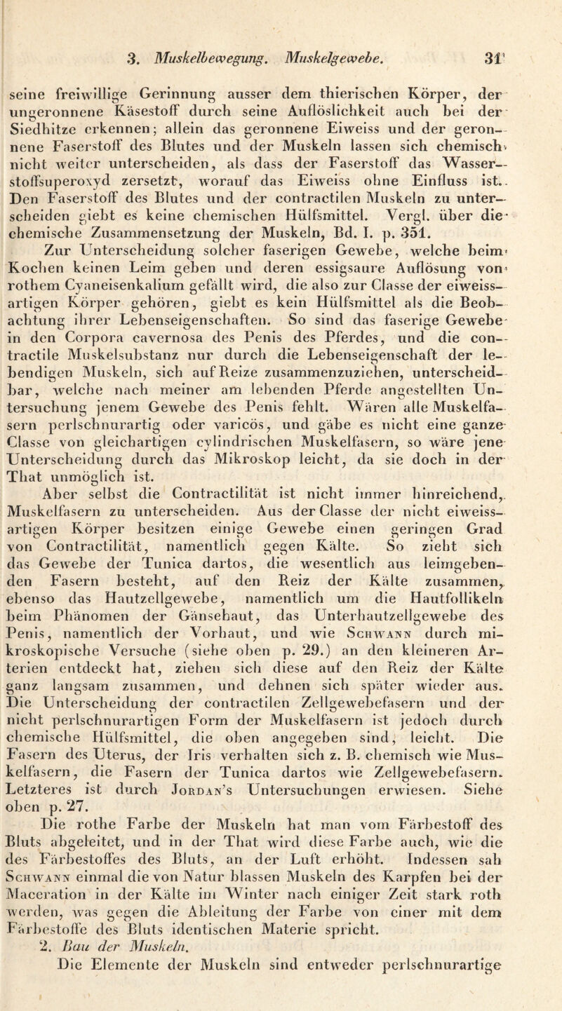 seine freiwillige Gerinnung ausser dem thierisclien Körper, der' ungeronnene Käsestoff durch seine AuflÖslichkeit auch hei der' Siedhitze erkennen; allein das geronnene Eiweiss und der geron— nene Faserstoff des Blutes und der Muskeln lassen sich chemischv nicht weiter unterscheiden, als dass der Faserstoff das Wasser¬ stoffsuperoxyd zersetzt, worauf das Eiweiss ohne Einfluss ist.. D en Faserstoff des Blutes und der contractllen Muskeln zu unter¬ scheiden gieht es keine chemischen Hülfsmittel. Vergl. über die* chemische Zusammensetzung der Muskeln, Bd. I. p. 351. Zur Unterscheidung solcher faserigen Gewebe, welche heim* Kochen keinen Leim geben und deren essigsaure Auflösung von* rothem Cyaneisenkalium gefällt wird, die also zur Classe der eiweiss— artigen Körper gehören, gieht es kein Hülfsmittel als die Beob¬ achtung ihrer Lebenseigenschaften. So sind das faserige Gewebe“ in den Corpora cavernosa des Penis des Pferdes, und die con— tractile Muskelsuhstanz nur durch die Lebenseigenschaft der le-- hendigen Muskeln, sich aufB.eize zusaramenzuziehen, unterscheid¬ bar, Avelche nach meiner am lebenden Pferde angestellten Un¬ tersuchung jenem Gewebe des Penis fehlt. Wären alle Muskelfa¬ sern perlschnurartig oder varicös, und gäbe es nicht eine ganze- Classe von gleichartigen cylindrischen Muskelfasern, so wäre jene Unterscheidung durch das Mikroskop leicht, da sie doch in der That unmöglich ist. Aber selbst die Contractilität ist nicht immer hinreichend,, Muskelfasern zu unterscheiden. Aus der Classe der nicht eiweiss¬ artigen Körper besitzen einige Gewebe einen geringen Grad von Contractilität, namentlich gegen Kälte. So zieht sich das Gewebe der Tunica dartos, die wesentlich aus leimgeben¬ den Fasern besteht, auf den Reiz der Kälte zusammen,, ebenso das Hautzellgewehe, namentlich um die Hautfolllkeln heim Phänomen der Gänsehaut, das Unterhautzellgewehe des Penis, namentlich der Vorhaut, und wie Schwainn durch mi¬ kroskopische Versuche (siehe oben p. 29.) an den kleineren Ar¬ terien entdeckt hat, ziehen sich diese auf den Reiz der Kälte ganz langsam zusammen, und dehnen sich später wieder aus. Die Unterscheidung der contractllen Zellgewehefasern und der nicht perlschnurartigen Form der Muskelfasern ist jedoeh durch chemische Hülfsmittel, die oben angegeben sind,’ leicht. Die Fasern des Uterus, der Iris verhalten sich z. B. chemisch wie Mus¬ kelfasern, die Fasern der Tunica dartos wie Zellgewehefasern. Letzteres ist durch Jordan’s Untersuchungen erwiesen. Siehe oben p. 27. Die rothe Farbe der Muskeln hat man vom Färhestoff des Bluts abgeleitet, und in der That wird diese Farbe auch, wie die des Färhestoffes des Bluts, an der Luft erhöht. Indessen sah Schwann einmal die von Natur blassen Muskeln des Karpfen hei der Maceration in der Kälte im Winter nach einiger Zeit stark roth O werden, w^as gegen die Ableitung der Farbe von einer mit dem Färbestoffe des Bluts identischen Materie spricht. 2. Bau der Muskeln. Die Elemente der Muskeln sind entweder perlschnurartige