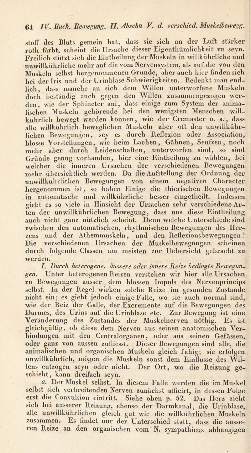 Stoff des Bluts gemein hat, dass sie sich an der Luft stärker roth färbt, scheint die Ursache dieser Eigenthürnlichkeit zu seyn. Freilich stützt sich die Eintheilung der Muskeln in wiükührliche und ‘unwillkührliche mehr auf die vom Nervensystem, als auf die von den Muskeln seihst hergenommenen Gründe, aber auch hier finden sich hei der Iris und der Urinblase Schwierigkeiten. Bedenkt man end¬ lich, dass manche an sich dem Willen unterworfene Muskeln doch beständig auch gegen den Willen zusammengezogen wer¬ den, wie der Sphincter ani, dass einige zum System der anima¬ lischen Muskeln gehörende hei den wenigsten Menschen will- kührlicb bewegt werden können, wie der Cremaster u. a., dass alle willkührlich beweglichen Muskeln aber oft den unwillkühr- llchen Bewegungen, sey es durch B.eflex,lon oder Association, blosse Vorstellungen, wie beim Lachen, Gähnen, Seufzen, noch mehr aber durch Leidenschaften, unterworfen sind, so sind Gründe genug vorhanden, hier eine Eintheilung zu wählen, hei welcher die inneren Ursachen der verschiedenen Bewegungen mehr übersichtlich werden. Da die Aufstellung der Ordnung der unwillkübrlichen Bewegungen von einem negativen Character hergenommen ist,, so haben Einige die thierischen Bewegungen in automatische und willkührliche besser eingetheilt. Indessen giebt es so viele in Hinsicht der Ursachen sehr verschiedene Ar¬ ten der unwillkübrlichen Bewegung, dass uns diese Eintheilung auch nicht ganz nützlich scheint. Denn welche Unterschiede sind zwischen den automatischen, rhythmischen Bewegungen des Her¬ zens und der Athemmuskeln, und den B.eflexionsbewegungen ? Die verschiedenen Ursachen der Muskelbewegungen scheinen durch folgende Classen am meisten zur Uebersicht gebracht zu werden. I. Durch heterogene, äussere oder innere Beize bedingte Bewegun¬ gen. Unter heterogenen Reizen verstehen wir hier alle Ursachen zu Bewegungen ausser dem blossen Impuls des Nervenprincips selbst, ln der Regel wirken solche Reize im gesunden Zustande nicht ein; es giebt jedoch einige Fälle, wo sie auch normal sind, wie der Reiz der Galle, der Excremente auf die Bewegungen des Darmes, des Urins auf die Urinblase etc. Zur Bewegung ist eine Veränderung des Zustandes der Muskelnerven nöthig. Es ist gleichgültig, ob diese dem Nerven aus seinen anatomischen Ver¬ bindungen mit den Centralorganen, oder aus seinen Gefässen, oder ganz von aussen zufliesst. Dieser Bewegungen sind alle, die animalischen und organischen Muskeln gleich fähig; sie erfolgen unwillkührlich, mögen die Muskeln sonst dem Einflüsse des Wil¬ lens entzogen seyn oder nicht. Der Ort, wo die Reizung ge¬ schieht, kann dreifach seyn. a. Der Muskel selbst. In diesem Falle werden die im Muskel selbst sich verbreitenden Nerven zunächst afiiclrt, in dessen Folge erst die Convulsion eintritt. Siehe oben p. 52. Das Herz zieht sich bei äusserer Reizung, ebenso der Darmkanal, die Urinblase, alle unwillkübrlichen gleich gut wie die willkührlichen Muskeln zusammen. Es findet nur der Unterschied statt, dass die äusse¬ ren Reize an den organischen vom N. sympathicus abhängigen