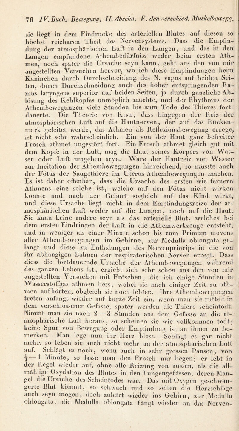 sie liegt in dem Eindrücke des arteriellen Blutes auf diesen so höchst reizbaren Tliell des Nervensystems. Dass die Empfin¬ dung der atmosphfirischen Luft in den Lungen, und das in den Lungen empfundene Athembedürfnlss Aveder heim ersten Ath- men, noch später die Ursache seyn kann, geht aus den von mir angestellten Versuchen hervor, wo ich diese Empfindungen heim Kaninchen durch Durchschneidung, des N. vagus auf beiden Sei¬ ten, durch Durchschneidung auch des höher entspringenden Ra¬ mus laryngeus superior auf beiden Seiten, ja durch gänzliche Ab¬ lösung des Kehlkopfes unmöglich machte, und der B.hythmus der Athemhewegungen viele Stunden bis zum Tode des Thieres fort¬ dauerte. Die Theorie von Kind, dass hingegen der Reiz der atmosphärischen Luft auf die Hautnerven, der auf das Rücken¬ mark geleitet Averde, das Athmen als Reflexlonshewegung errege, ist nicht sehr Avahrscheinlich. Ein von der Haut ganz befreiter Frosch athmet ungestört fort. Ein Frosch athmet gleich gut mit dem Kopfe in der Luft, mag die Haut seines Körpers von Was¬ ser oder Luft umgeben seyn. Wäre der Hautreiz Amn Wasser zur Incltation der Athembewegungen hinreichend, so müsste auch der Fötus der Säu^ethiere im Uterus Athembeweeun^en machen. Es ist daher offenbar, dass die Ursache des ersten wie fernem Athmens eine solche ist, welche auf den Fötus nicht wirken konnte und nach der Geburt sogleich auf das Kind Avirkt, und diese Ursache liegt nicht in dem Empfindungsreize der at¬ mosphärischen Luft weder auf die Lungen, noch auf die Haut. Sie kann keine andere seyn als das arterielle Blut, welches bei dem ersten Eindringen der Luft in die AthemAverkzeuge entsteht, und in Aveniger als einer Minute schon bis zum Primum movens aller AthembcAvegungen im Gehirne, zur Medulla oblongata ge¬ langt und diese zu Entladungen des Nervenprincips in die von ihr abhängigen Bahnen der respiratorischen Nerven erregt. Dass diess die fortdauernde Ursache der AthembeAvecuncen Aväbrcnd T TT*» OO ^ des ganzen Lebens ist, ergiebt sich sehr schön aus den von mir angestellten Versuchen mit Fröschen, die ich einige Stunden in Wasserstoflgas athmen liess, Avobei sie nach einiger Zeit zu ath¬ men aufhörten, obgleich sie noch lebten. Ihre AthembcAvegungen treten anfangs wieder auf kurze Zeit ein, Avenn man sie rüttelt in dem verschlossenen Gefässe, später Averden die Thiere scheintodt. Nimmt man sie nach 2 — 3 Stunden aus dem Gefässe an die at¬ mosphärische Luft heraus, so scheinen sie Avle vollkommen todt; keine Spur von BoAvegung oder Empfindung ist an ihnen zu be¬ merken. Man lege nun ihr Herz bloss. Schlägt es gar nicht mehr, so leben sie auch nicht mehr an der atmosphärischen Luft auf. Schlägt es noch, Avenn auch in sehr grossen Pausen, von \ ^ Minute, so lasse man den Frosch nur liegen; er lebt in der Regel wieder aut, ohne alle Reizung von aussen, als die all- mählige Oxydation des Blutes in den Lungengefässen, deren Man¬ gel die Ursache des Scheintodes Avar. Das mit Oxygen gescliAvän- gerte Blut kömmt, so schwach und so selten die Herzschläge auch seyn mögen, doch zuletzt Avieder ins Gehirn, zur Medulla oblongata; die Medulla oblongata fängt wieder an das Nerven-