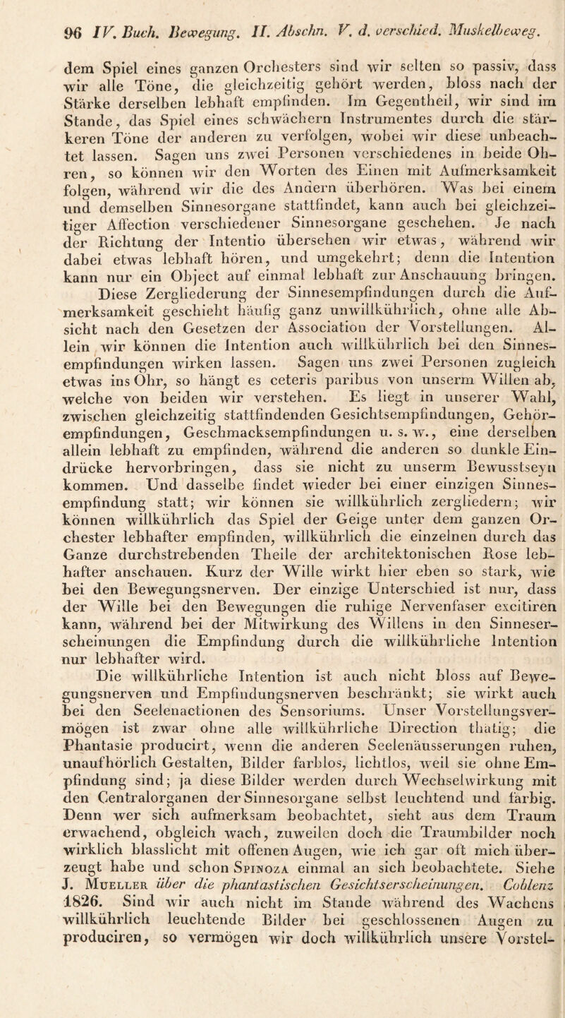 dem Spiel eines ganzen Orchesters sind wir selten so passiv, dass wir alle Töne, die gleichzeitig gehört werden, bloss nach der Stärke derselben lebhaft empfinden. Im Gegentheil, wir sind im Stande, das Spiel eines schwachem Instrumentes durch die stär¬ keren Töne der anderen zu verfolgen, wobei wir diese unbeach¬ tet lassen. Sagen uns zwei Personen verschiedenes in beide Oh¬ ren, so können Avir den Worten des Einen mit Aufmerksamkeit folgen, während wir die des Andern überhören. Was bei einem und demselben Sinnesorgane stattfindet, kann auch bei gleichzei¬ tiger Alfection verschiedener Sinnesorgane geschehen. Je nach der Richtung der Intentio übersehen wir eGvas, während wir dabei etwas lebhaft hören, und umgekehrt; denn die Intention kann nur ein Object auf einmal lebhaft zur Anschauung bringen. Diese Zergliederung der Sinnesempfindungen durch die Auf¬ merksamkeit geschieht häufig ganz unwillkührlich, ohne alle Ab¬ sicht nach den Gesetzen der Association der Vorstellungen. Al¬ lein , wir können die Intention auch Avillkührlich bei den Sinnes¬ empfindungen Avirken lassen. Sagen uns zAvei Personen zugleich etwas ins Ohr, so hängt es ceteris paribus von unserm Willen ab, welche von beiden wir verstehen. Es liegt in unserer Wahl, zwischen gleichzeitig stattfindenden Gesichtsempfindungen, Gehör¬ empfindungen, Geschmacksempfindungen u. s. av. , eine derselben allein lebhaft zu empfinden, während die anderen so dunkle Ein¬ drücke hervorbringen, dass sie nicht zu unserm Bewusstseyn kommen. Und dasselbe findet Avieder bei einer einzigen Sinnes¬ empfindung statt; Avir können sie Avillkührlich zergliedern; AAÜr können willkührlich das Spiel der Geige unter dem ganzen Or¬ chester lebhafter empfinden, willkührlich die einzelnen durch das Ganze durchstrebenden Theile der architektonischen Rose leb¬ hafter anschauen. Kurz der Wille wirkt hier eben so stark, Avie bei den Bewegungsnerven, Der einzige Unterschied ist nur, dass der Wille bei den BeAvegungen die ruhige Nervenfaser excitiren kann, während bei der MitAvirkung des Willens in den Sinneser¬ scheinungen die Empfindung durch die willkührliche Intention nur lebhafter wird. Die willkührliche Intention ist auch nicht bloss auf Bewe¬ gungsnerven und Empfindungsnerven beschränkt; sie Avirkt auch bei den Seelenactionen des Sensoriums. Unser VorstellungSA^er- mögen ist zAvar ohne alle willkührliche Direction thatig; die Phantasie producirt, wenn die anderen Seelenäusserungen ruhen, unaufhörlich Gestalten, Bilder farblos, lichtlos, Aveil sie ohne Em¬ pfindung sind; ja diese Bilder werden durch Wechsehvirkung mit den Gentralorganen der Sinnesorgane selbst leuchtend und farbig. Denn wer sich aufmerksam beobachtet, sieht aus dem Traum erAvachend, obgleich wach, zuweilen doch die Traumbilder noch wirklich blasslicht mit offenen Augen, wie ich gar oft mich über¬ zeugt habe und schon Spinoza einmal an sich beobachtete. Siehe J. Mueller über die phantastischen Gesichtserscheinungen. Cohlenz 1826. Sind wir auch nicht im Stande Avährend des Wachens willkührlich leuchtende Bilder bei geschlossenen Augen zu produciren, so vermögen wir doch Avillkührhch unsere Yorstel-