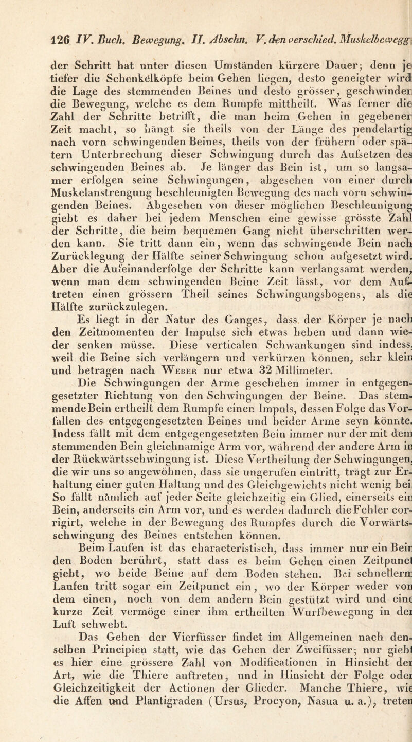 der Schritt hat unter diesen Umständen kürzere Dauer; denn Je tiefer die Schenkölköpfe heim Gehen liegen, desto geneigter wird die Lage des stemmenden Beines und desto grösser, geschwinder die Bewegung, welche es dem Rumpfe mittheilt. Was ferner die Zahl der Schritte betrifft, die man heim Gehen in gegebener Zeit macht, so hängt sie theils von der Länge des pendelartig nach vorn schwingenden Beines, theils von der frühem oder spä¬ tem Unterbrechung dieser Schwingung durch das Aufsetzen des schwingenden Beines ab. Je länger das Bein ist, um so langsa¬ mer erfolgen seine Schwingungen, abgesehen von einer durch Muskelanstrengung beschleunigten Bewegung des nach vom schwin¬ genden Beines. Abgesehen von dieser möglichen Beschleunigung giebt es daher bei jedem Menschen eine gewisse grösste Zahl der Schritte, die beim bequemen Gang nicht überschritten wer¬ den kann. Sie tritt dann ein, wenn das schAvingende Bein nach Zurücklegung der Hälfte seiner Schwingung schon aufgesetzt Avird. Aber die Aufeinanderfolge der Schritte kann verlangsamt werden, wenn man dem schwingenden Beine Zeit lässt, vor dem Auf¬ treten einen grössern Theil seines Schwingungsbogens, als die Hälfte zurückzulegen. Es liegt in der Natur des Ganges, dass der Körper je nach den Zeitmomenten der Impulse sich etwas heben und dann wie¬ der senken müsse. Diese verticalen Schwankungen sind indess, weil die Beine sich verlängern und verkürzen können, sehr kleir und betragen nach Weber nur etwa 32 Millimeter. Die Schwingungen der Arme geschehen immer in entgegen¬ gesetzter Richtung von den SchAvingungen der Beine. Das stem- mendeBein ertheilt dem Rumpfe einen Impuls, dessen Folge das Vor¬ fällen des entgegengesetzten Beines und beider Arme seyn könnte. Indess fällt mit dem entgegengesetzten Bein immer nur der mit dein stemmenden Bein gleichnamige Arm vor, während der andere Arm ic der Rückwärtsschwingung ist. Diese Vertheilung der Schwingungen, die wir uns so angewöhnen, dass sie ungerufen eintritt, trägt zur Er¬ haltung einer guten Haltung und des Gleichgewichts nicht Avenig bei So fällt nämlich auf jeder Seite gleichzeitig ein Glied, einerseits eir Bein, anderseits ein Arm vor, und es werdei*i dadurch die Fehler cor- rigirt, welche in der Bewegung des Rumpfes durch die VorAvärts- schwingung des Beines entstehen können. Beim Laufen ist das characteristisch, dass immer nur ein Beir den Boden berührt, statt dass es beim Gehen einen Zeitpunci giebt, wo beide Beine auf dem Boden stehen. Bei schnellem; Laufen tritt sogar ein Zeitpunct ein, avo der Körper weder vor dem einen, noch von dem andern Bein gestützt Avird und eine kurze Zeit A'^ermöge einer ihm crtheilten Wurfbewegung in dei Luft schwebt. Das Gehen der Vierfüsser findet im Allgemeinen nach den¬ selben Principien statt, wie das Gehen der Zweifüsser; nur gieb1 es hier eine grössere Zahl von Modificationen in Hinsicht dei Art, Avie die Thiere auftreten, und in Hinsicht der Folge odei Gleichzeitigkeit der Actionen der Glieder. Manche Thiere, Avie die Affen Ufnd Plantigraden (Ursus, Procyon, Nasua u. a.), treter