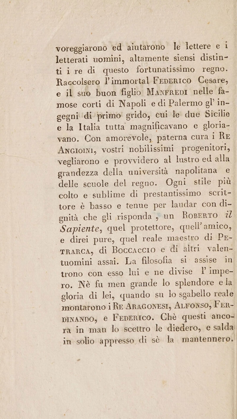 voreggiarono ed aiutarono le Îettere e 1 letterati uomini, altamente siensi distin- ti i re di questo fortunatissimo regno. Raccolsero l’immortal FepERICO Cesare, e il suo buon figlio ManrrREDI nelle fa- mose corti di Napoli e di Palermo gl’ in- gegni ‘di primo’ grido, cui le due Sicilie e la Italia tutta magnificavano e gloria- vano. Con amorevole, paterna cura i AE Angioini, vostri nobilissimi progenitori, vegliarono e provvidero al lustro ed alla grandezza della università napolitana e delle scuole del regno. Ogni stile più colto e sublime di prestantissimo scrit- tore è basso e tenue per laudar con di- gnità che gli risponda , un fRoeERTO 1) Sapiente, quel protettore, quell’amico, ‘e direi pure, quel reale maestro di PE- mrRARCcA, di Boccaccio e di altri valen- tuomini assai. La filosofia si assise in trono con esso lui e ne divise |’ impe- ro. Nè fu men grande lo splendore e la gloria di lei, quando su lo sgabello reale ‘montarono i Re ARAGONESI, ALFONSO, l'ER- vivano, e FepeRIco. Chè questi anco- ra in man lo scettro le diedero, e salda in solio appresso di sè la mantennero.