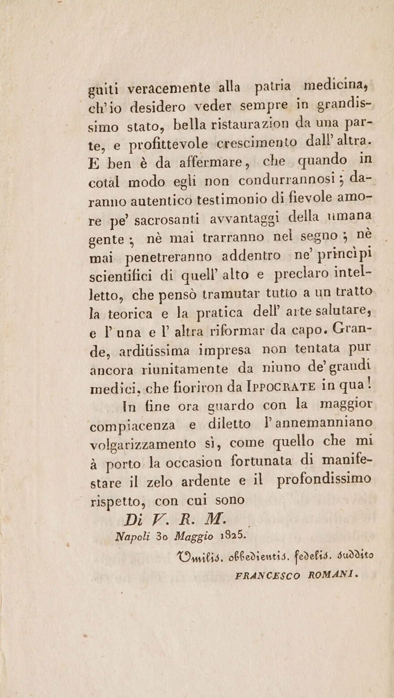 guiti veracemente alla patria medicina, ‘ch’io desidero veder sempre in grandis- simo stato, bella ristaurazion da una par- te, e profittevole crescimento dall altra. E ben è da affermare, che quando in cotal modo egli non condurrannosi ; da-. ranno autentico testimonio di fievole amo- re pe’ sacrosanti avvantaggi della vimana gente ; nè mai trarranno nel segno ; nè mai penetreranno addentro ne’ princìpi scientifici di quell’ alto e preclaro intel- letto, che pensò tramutar tutto a un tratto. la teorica e la pratica dell arte salutare, e P una e l’altra riformar da capo. Gran- de, arditissima impresa non tentata pur ancora riunitamente da niuno de’ grandi medici, che fioriron da IrPocRATE in qua! In fine ora guardo con la maggior compiacenza e diletto lannemanniano volgarizzamento sì, come quello che mi à porto la occasion fortunata di manife- stare il zelo ardente e il profondissimo | rispetto, con cui sono I Di K.ixRi:/Mae Napoli 30 Maggio 1825. Omilig. obfedientis. fedelts. Suddto FRANCESCO ROMANI.