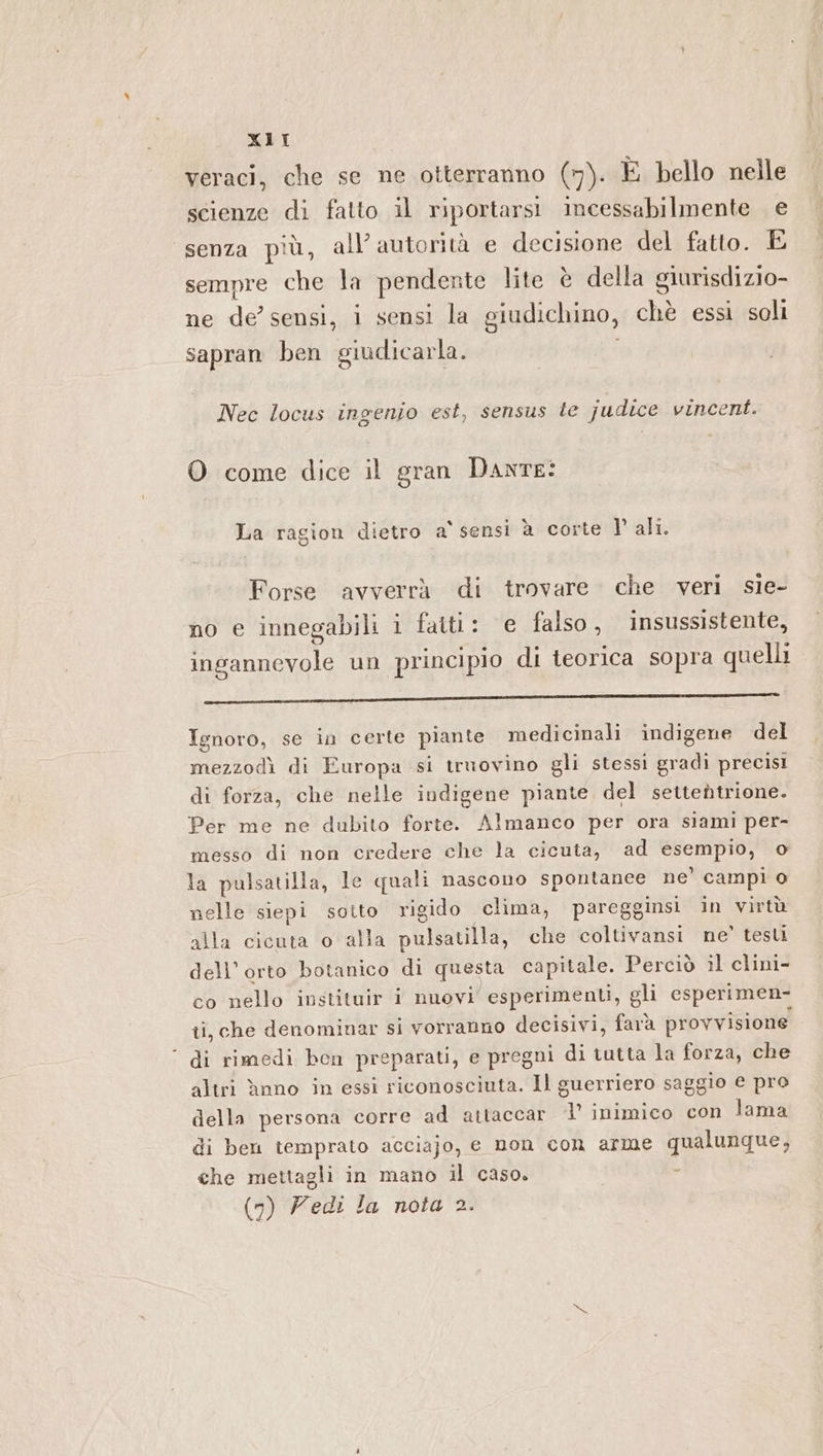 veraci, che se ne otterranno (7). E bello nelle scienze di fatto il riportarsi incessabilmente e senza più, all’ autorità e decisione del fatto. E sempre che la pendente lite è della giurisdizio- ne de’ sensi, i sensi la giudichino, chè essi soli sapran ben giudicarla. Nec locus ingenio est, sensus te judice vincent. O come dice il gran DANTE? La ragion dietro a' sensi à corte V ali. Forse avverrà di trovare che veri sie- no e innegabili i fatti: e falso, insussistente, ingannevole un principio di teorica sopra quelli lil reur-(«rtl_—____m__1——_r—@—_@_——————_—@—————_—_—_À1À1——@—@—@—@—@c@«. rt Ignoro, se in certe piante medicinali indigene del mezzodì di Europa si truovino gli stessi gradi precisi di forza, che nelle indigene piante, del settentrione. Per me ne dubito forte. Almanco per ora siami per- messo di non credere che la cicuta, ad esempio, o la pulsatilla, le quali nascono spontanee ne’ campi 0 nelle siepi sotto rigido clima, paregginsi in virtù ‘alla cicuta o alla pulsatilla, che coltivansi ne’ testi dell'orto botanico di questa capitale. Perciò il clini- co nello instituir i nuovi’ esperimenti, gli esperimen- ii, che denominar si vorranno decisivi, farà provvisione ‘ di rimedi ben preparati, e pregni di tutta la forza, che altri ànno in essi riconosciuta. Il guerriero saggio e pro della persona corre ad attaccar ‘1’ inimico con lama di ben temprato acciajo, e non con arme qualunque, che mettagli in mano il caso. a (n) Zedi la nota 2.