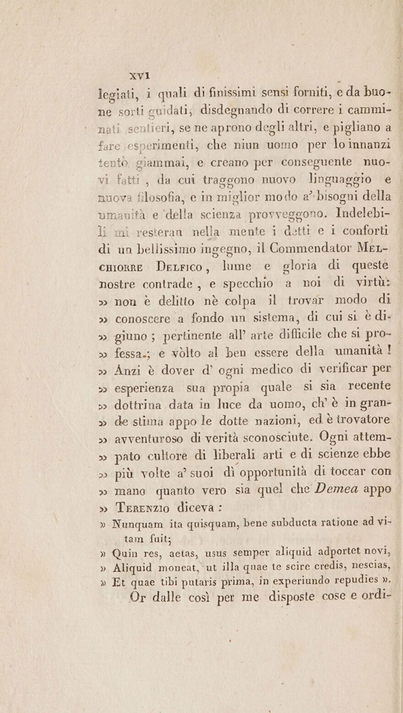 legiati, i quali di finissimi sensi forniti, e da buo- ne sorti guidati, disdegnando di correre i cammi- nati sentieri, se ne aprono degli altri, e pigliano a fare esperimenti, che niun uomo per lo innanzi tentò. giammai, e creano per conseguente nuo- gono nuovo linguaggio e nuova filosofia, e in miglior modo a” bisogni della umanità e ‘della scienza provveggono. Indelebi- li mi resteran nella mente i dettt e 1 conforti di un bellissimo ingegno, il Commendator MeL- cuorre DeLrico, lume e gloria di queste nostre contrade, e specchio a noi di virtù: &gt; non è delitto nè colpa il trovar modo di &gt;» conoscere a fondo un sistema, di cui si è di- &gt; giuno ; pertinente all’ arte difficile che si pro- &gt;» fessa.; e vòlto al ben essere della umanità ! &gt;&gt; Anzi è dover d’ ogni medico di verificar per &gt;&gt; esperienza sua propia quale sì sia recente &gt;&gt; dottrina data in luce da uomo, ch' è in gran- » de stima appo le dotte nazioni, ed è trovatore » avventuroso di verità sconosciute. Ogni attem- » pato cultore di liberali arti e di scienze ebbe » più volte a’ suoi dì opportunità di tocear con » mano quanto vero sia quel che Demea appo » TerENZIO diceva : » Nunquam ita quisquam, bene subducta ratione ad vi- vi fatti, da cui trag tam fuit; » Quin res, aeias, usus semper aliquid adportet novi, » Aliquid moneat, ut illa quae te scire credis, nescias, » Et quae tibi putaris prima, in experiundo repudies ». Or dalle così per me disposte cose e ordi-