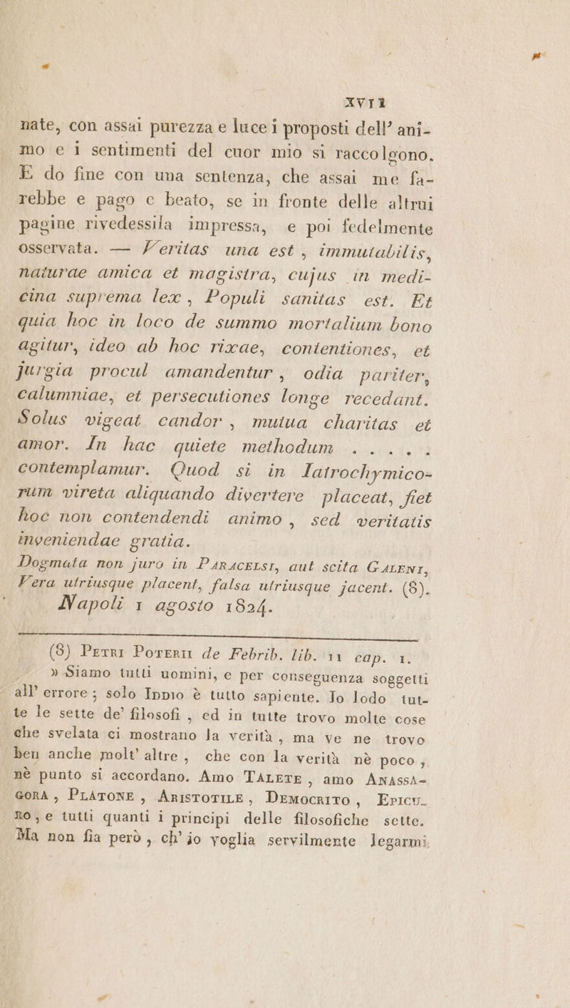 nate, con assal purezza e luce i proposti dell’ ani- mo e 1 sentimenti del cuor mio si raccolgono. E do fine con una sentenza, che assai me fa- rebbe e pago c beato, se in fronte delle altrui pagine rivedessila impressa, e poi fedelmente osservata. — /eritas una est, immutabilis, naiurdae amica et magistra, cujus in medi- cina suprema lex, Populi sanitas est. Et quia hoc in loco de summo mortalium bono agitur, ideo ab hoc rixae, conitentiones, et jugia procul amandentur, odia pariter, calumniae, et persecutiones longe recedant. Solus vigcat. candor, mutua charitas ct amor. In hac quiete methodum ..... contemplamur. Quod si in Iatrochymico= rum vireta aliquando divertere placeat, fiet hoc non contendendi animo, sed wveritatis inveniendae gratia. Dogmata non juro in PairsceLsi, aut scita GALENI, Vera utriusque placent, falsa utriusque jacent. (8). Napoli 1 agosto 1824. ppi ail Dico i e, (8) Perri Poreri de Febrib. lib. vin dop. » Siamo iutli uomini, e per conseguenza soggetti all’ errore ; solo Inpio è tutto sapiente. To lodo tut. te le sette de’ filosofi , ed in tutte trovo molte cose che svelata ci mostrano la verità 3 ma Ve ne trovo ben anche molt’ altre, che con'la verità nè poco , nè punto si accordano. Amo TALETE , amo AnNAssA= GORA , PLATONE , ARISTOTILE , Democrito, Epicu. Ro, e tutti quanti i principi delle filosofiche sette. Ma non fia però, ch’jo voglia servilmente legarmi