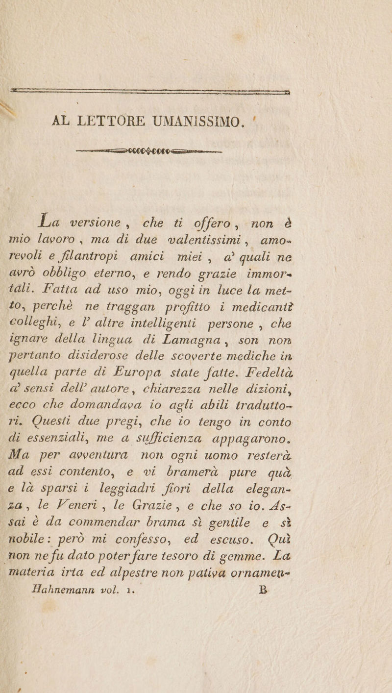 cere N AL LETTORE UMANISSIMO, ‘ rn OL DOO La versione, che ti offero, non è mio lavoro , ma di due wvalentissimi, amo» revoli e filantropi amici miei, a’ quali ne avrò obbligo eterno, e rendo grazie immor= tali. Fatta ad uso mio, oggi in luce la met- to, perchè ne traggan profitto i medicantè colleghi, e Vl altre intelligenti persone , che ignare della lingua di Lamagna, son non pertanto disiderose delle scoverte mediche in quella parte di Europa state fatte. Fedeltà a’ sensi dell’ autore, chiarezza nelle dizioni, ecco che domandava io agli abili tradutto- ri. Questi due pregi, che io tengo in conto di essenziali, me a sufficienza appagarono. Ma per avventura non ogni uomo resterà. ad essi contento, e vi bramerà pure quà e la sparsi i leggiadri fiori della elegan- za, le Veneri, le Grazie, e che so io. As- sai è da commendar brama sì gentile e sì nobile: però mi confesso, ed escuso. Quì non ne fu dato poter fare tesoro di gemme. La materia irta ed alpestre non pativa ornamen-