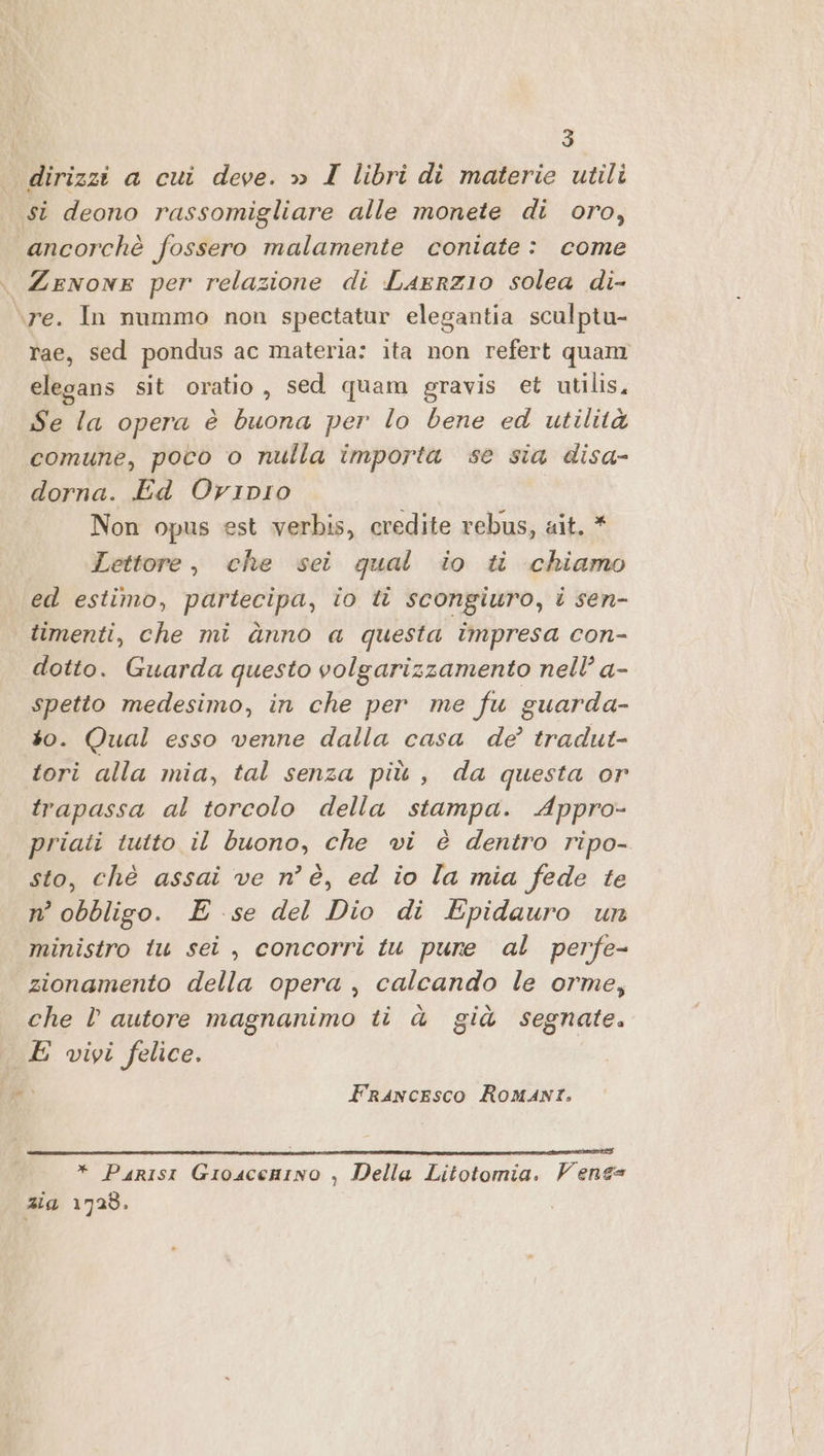 dirizzi a cui deve. » I libri di materie utili st deono rassomigliare alle monete di oro, ancorchè fossero malamente coniate: come Zenone per relazione di Laerzio solea di- ‘re. In nummo non spectatur elegantia sculptu- rae, sed pondus ac materia: ita non refert quam elegans sit oratio, sed quam gravis et utilis, Se la opera è buona per lo bene ed utilità comune, poco o nulla importa se sia disa- dorna. Ed Oripio Non opus est verbis, credite rebus, ait. * Lettore, che sei qual io ti chiamo ed estimo, partecipa, io ti scongiuro, i sen- timenti, che mi ànno a questa impresa con- dotto. Guarda questo volgarizzamento nell’ a- spetto medesimo, in che per me fu guarda- so. Qual esso venne dalla casa de’ tradut- tori alla mia, tal senza più, da questa or trapassa al torcolo della stampa. Appro- priati tutto il buono, che vi è dentro ripo- sto, chè assai ve n° è, ed io la mia fede te n° obbligo. E se del Dio di Epidauro un ministro tu sei, concorri tu pure al perfe- zionamento della opera, calcando le orme, che l autore magnanimo ti à già segnate. E vivi felice. 3 (adi Francesco Romani. * Parisi Gioscenino , Della Litotomia. Venes ata 1728.