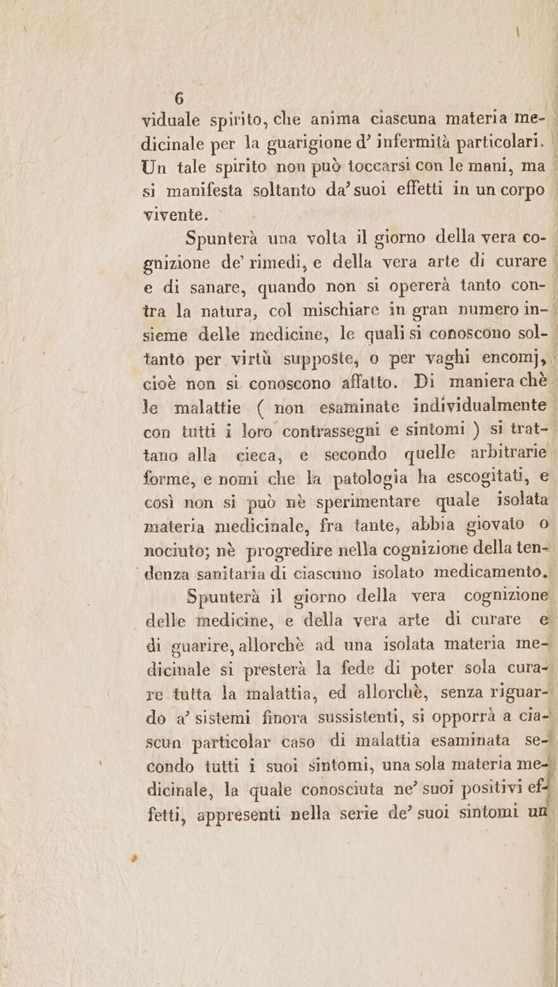 viduale spirito, che anima ciascuna materia me- . dicinale per la guarigione d° infermità particolari. | Un tale spirito non può toccarsi con le mani, ma i si manifesta soltanto da’ suoi effetti in un corpo vivente. Spunterà una volta il giorno della vera co- gnizione de’ rimedi, e della vera arte di curare | e di sanare, quando non si opererà tanto con- tra la natura, col mischiare in gran numero in- | sieme delle medicine, le quali si conoscono sol- | tanto per virtù supposte; o per vaghi encomj,. cioè non si conoscono affatto. Di maniera chè le malattie. ( non esaminate individualmente con tutti i loro contrassegni e sintomi ) sl trat- tano alla cieca, e secondo quelle arbitrarie forme, e nomi che la patologia ha escogitati, e così non si può nè sperimentare quale isolata materia medicinale, fra tante, abbia giovato 0 nociuto; nè progredire nella cognizione della ten- ‘ denza sanitaria di ciascuno isolato medicamento. Spunterà il giorno della vera cognizione. delle medicine, e della vera arte di curare e. di guarire, allorchè ad una isolata materia me- dicinale si presterà la fede di poter sola cura- re tutta la malattia, ed allorchè, senza riguar- do a’ sistemi finora sussistenti, si opporrà a cia- scun particolar caso di malattia esaminata set condo tutti i suoi sintomi, una sola materia me+. dicinale, la quale conosciuta ne’ suoi positivi ef | fetti, appresenti nella serie de’ suoi sintomi un