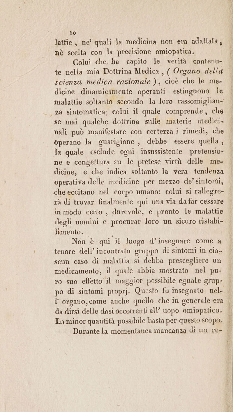 lattie, ne’ quali la medicina non era adattata, nè scelta con la precisione omiopatica. Colui che, ha capito le verità contenu- te nella mia Dottrina Medica , ( Organo della scienza medica razionale ), cioè che le me- dicine dinamicamente operanti estinguono Ie malattie soltanto secondo la loro rassomiglian- «za sintomatica; colui il quale comprende, che se mai qualche dottrina sulle materie medici nali può manifestare con certezza i rimedi, che operano la guarigione, debbe essere quella , la quale esclude ogni insussistente pretensio- ne e congettura su le pretese virtù delle me- dicine, e che indica soltanto la vera tendenza operativa delle medicine per mezzo de’ sintomi, che eccitano nel corpo umano: colui si rallegre- rà di trovar finalmente qui una via da far cessare in modo certo , durevole, e pronto le malattie degli uomini e procurar loro un sicuro ristabi- limento. | Non è qui il luogo d’ insegnare come a tenore dell’ incontrato gruppo di sintomi in cia- scun caso di malattia si debba prescegliere un medicamento, il quale abbia mostrato nel pu- ro suo effetto il maggior possibile eguale grup- po di sintomi proprj. Questo fu insegnato nel- l'organo, come anche quello che in generale era da dirsi delle dosi occorrenti all’ uopo omiopatico. La minor quantità possibile basta per questo scopo. Durante la momentanea mancanza di un re-