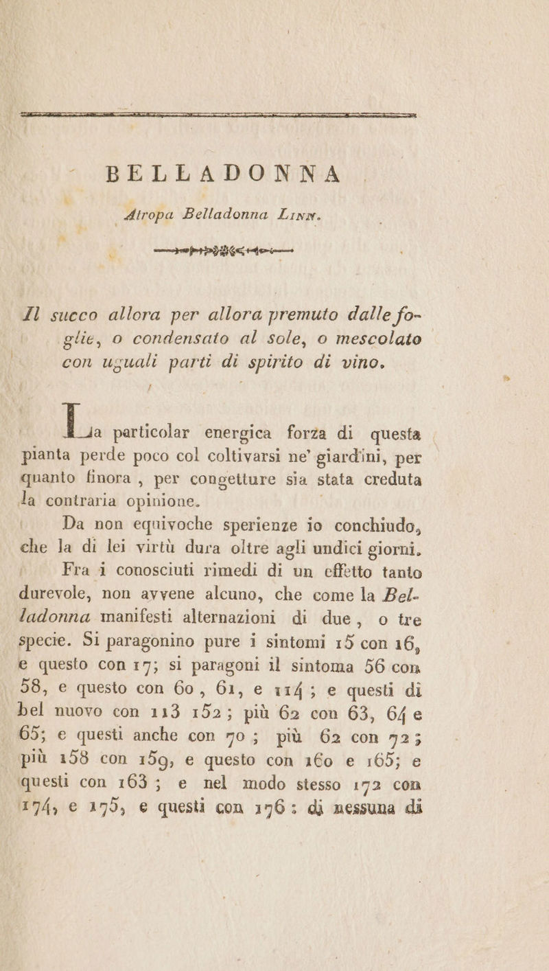 ueicerdidie.1 aa ian Il succo allora per allora premuto dalle fo- glie, o condensato al sole, o mescolato con uguali parti di spirito di vino. La particolar energica forza di questa pianta perde poco col coltivarsi ne’ giardini, per quanto finora , per congetture sia stata creduta da contraria Opinione. i; Da non equivoche sperienze io conchiudo, che la di lei virtù dura oltre agli undici giorni. Fra 1 conosciuti rimedi di un effetto tanto durevole, non avvene alcuno, che come la Bel- ladonna manifesti alternazioni di due, o tre specie. S1 paragonino pure i sintomi 15 con 16, e questo con 17; si paragoni il sintoma 56 con 58, e questo con 60, 61, e 114; e questi di bel nuovo con 113 152; più 62 con 63, 64e 65; e questi anche con 70; più 62 con 72; più 198 con 159, e questo con 160 e 165; e questi con 163; e nel modo stesso 172 con 174, € 179, € questi con 176: di nessuna di