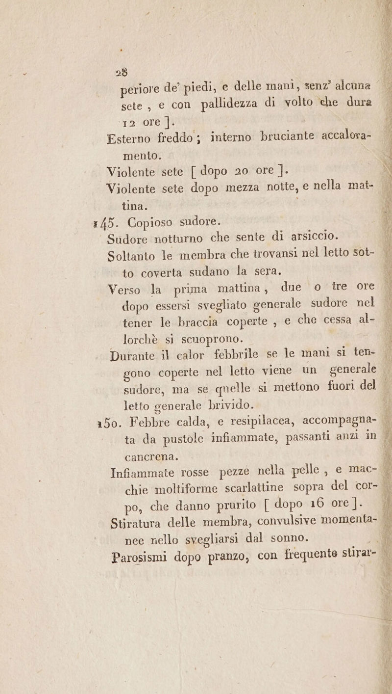 sete, e con pallidezza di volto che dura ‘12 Ore ]. Esterno freddo ; interno bruciante accalova- mento. Violente sete [ dopo 20 ore |. Violente sete dopo mezza notte, e nella mat- tina. 145. Copioso sudore. Sudore notturno che sente di arsiccio. Soltanto le membra che trovansi nel letto sot- to coverta sudano la sera. Verso la prima mattina, due o tre ore dopo essersi svegliato generale sudore nel tener le braccia coperte , e che cessa al- lorchè si scuoprono. Durante il calor febbrile se le mani si ten- unt ue Rapina CNIT di Dee A enne Sn a ida Pn optare 3 Sar ca seo sinti ARRE 0 RS e tare Lo TT A i ER sudore, ma se quelle si mettono fuori del letto generale brivido. a5o. Febbre calda, e resipilacea, accompagna- ta da pustole infiammate, passanti anzi in cancrena. chie moltiforme scarlattine sopra del cor- po, che danno prurito [ dopo 16 ore ]. | nee nello svegliarsi dal sonno.