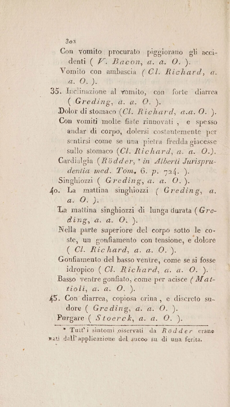 Con vomito procurato piggioranto gli acci- denti ( 77. Bacon, a. a. O. ). Vomito con ambascia ( CI. Richard, a. a. Oi): 35. Inclinazione al womito, con forte diarrea (:Gredingjà. ai 00). Dolor di stomaco (CI. Richard, a.a. 0. ). Con vomiti molte fiate rinnovati , e spesso andar di corpo, dolersi costantemente per sentirsi come se una pietra fredda giacesse sullo stomaco (CI. Richard, a. a. 0.). Cardialsia (Rodder,*in Alberti Jurispru- deriia med. Tom, 6. p. n24. ). Singhiozzi ( Greding, a. a. O.). fo. La mattina singhiozzi ( Greding, a. FRE O LIS La mattina singhiozzi di lunga durata ( Gre- ding, a. a. O. ). Nella parte superiore del corpo sotto le co- ste, un gonfiamento con tensione, e dolore (i Rechard,-aa1-3015) Gonfiamento del basso venire, come se si fosse idropico ( CI. Richard, a. a. O. ). Basso venire gonfiato, come per acisce ( Mat- rrolijba:\ak-'01): 45. Con diarrea, copiosa crina, e discreto su- dore ( Greding, a. ‘a. O. ). Pargare:( Stoerck, a. a. O. ). dep * Tuil' | sintomi osservati da R$ 6dder crane mati dall’ applicazione del succo su di una ferita.