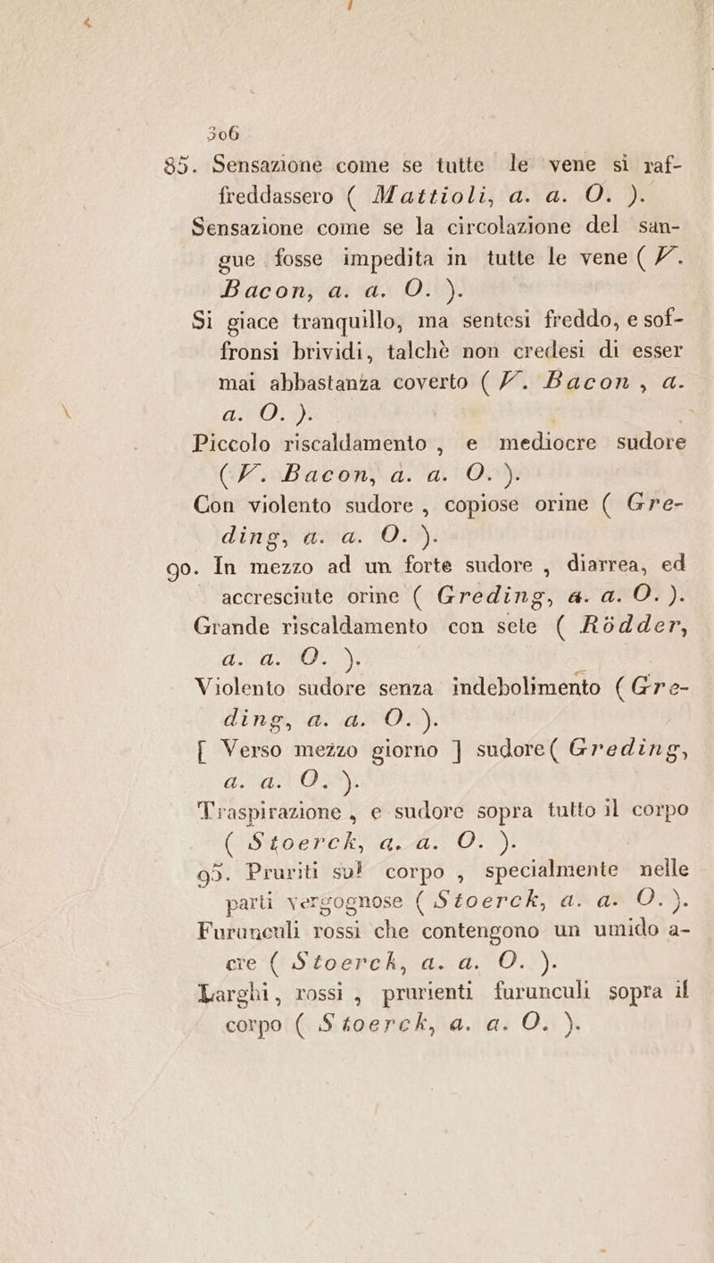 85. Sensazione come se tutte le vene si raf- freddassero ( Mattioli, a. a. O. ). Sensazione come se la circolazione del san- gue fosse impedita in tutte le vene ( /7. Biaconjia di O! Si giace tranquillo, ma sentesi freddo, e sof- fronsi brividi, talchè non credest di esser mai abbastanza coverto ( 7. Bacon, a. AVO) Piccolo riscallamento, e mediocre sudore (N. Bacon a. a, Oo Con violento sudore , copiose orine ( Gre- dinigs ava. 10:59): 90. In mezzo ad un forte sudore , diarrea, ed accresciute orine ( Greding, a. a. O. ). Grande riscaldamento con sete ( Ròdder, AUTRE i Violento sudore senza indebolimento (Gre- di ua DA OR), [ Verso mezzo giorno ] sudore( Greding, dI Traspirazione , e sudore sopra tutto il corpo (Stoerck aa. 0.7): ! 95. Pruriti su! corpo , specialmente nelle parti versognose ( Stoerck, a. a. Des: Furunculi rossi che contengono un umido a- ere ( Stoerch, a. a. O..). Larghi, rossì , prurienti furunculi sopra if corpo ( Stoerck, a. a. 0. ).