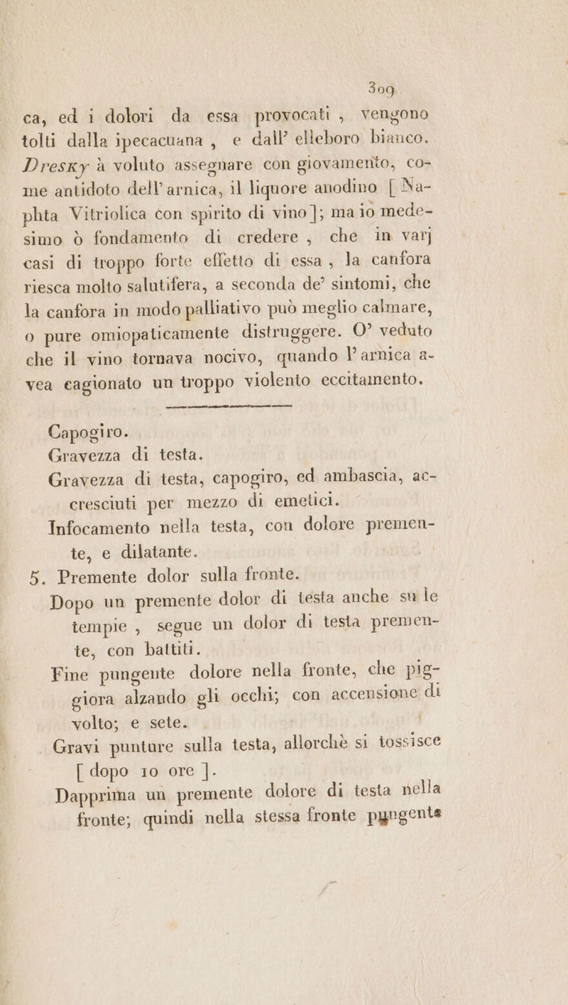 3og ca, ed i dolori da essa provocati , vengono tolti dalla ipecacuana , e dall’ elleboro bianco. Dresky à voluto assegnare con giovamento, co- me antidoto dell’ arnica, il liquore anodino [ Na- phta Vitriolica con spirito di vino ]; ma io mede- simo ò fondamento di credere , che in var] casi di troppo forte effetto di essa, la canfora riesca molto salutifera, a seconda de’ sintomi, che la canfora in modo palliativo può meglio calmare, o pure omiopaticamente distruggere. O° veduto che il vino tornava nocivo, quando |’ arnica a- vea cagionato un troppo violento eccitamento. Capogiro. Gravezza di testa. Gravezza di testa, capogiro, ed ambascia, ac- cresciuti per mezzo di emetici. Infocamento nella testa, con dolore premen- te, e dilatante. 5. Premente dolor sulla fronte. Dopo un premente dolor di testa anche su le tempie, segue un dolor di testa premen- te, con battiti. Fine pungente dolore nella fronte, che pig- giora alzando gli occhi; con accensione di volto; e sete. Gravi punture sulla testa, allorchè si tossisce [ dopo 10 ore ]. Dapprima un premente dolore di testa nella fronte; quindi nella stessa fronte pyugente