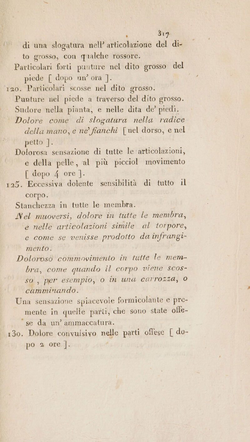 di una slogatura nell’ articolazione del di- to grosso, con qualche rossore. Particolari forti puuture nel dito grosso del piede [ dopo un? ora ]. 120. Particolari scosse nel dito grosso. Punture nel piede a traverso del dito grosso. Sudore nella pianta, e nelle dita de’ piedi. Dolore come di slogatura nella radice della mano, e ne’ fianchi [nel dorso, e nel petto ]. o Dolorosa sensazione di tutte le articolazioni, e della pelle, al più picciol movimento [ dopo 4 ore |]. 125. Eccessiva dolente sensibilità di tutto il corpo. Stanchezza in tutte le membra. Nel muoversi, dolore in tutte le membra, e nelle articolazioni simile al torpore, e come se venisse prodotto da infrangi- mento. Dolorosò commovimento in tutte le mem- bra, come quando il corpo viene scos- so, per esempio, 0 in una carrozza, 0 camminando. Una sensazione spiacevole formicolante e pre- mente in quelle parti, che sono state ofte- “se da un’ ammaccatura. 130. Dolore convulsivo nelle parti offese [ do- po 2 ore |. |