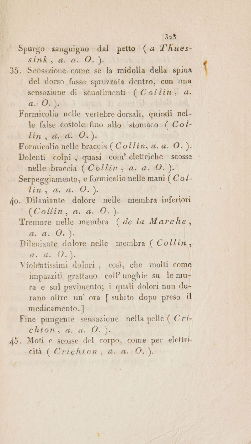 Spurgo sarguiguo dal petto («a Thues- sta ati 35. Sensazione, come se la midolla della spina del dorso fusse spruzzata dentro, con una sensazione di scuolimenti. ( Collin, da. a. O.), Formicolio nelle vertebre doma quindi nel- le false costole» fino allo. stomaco. ( Co /- lùn ;\@pral:0.). Formicolio nelle braccia ( Collin, a. a. O. ). Dolenti colpi, quasi com’ elettriche scosse nelle»braccia ( Collin, a. a, 0. ). Serpeggiamento, e formicolio nelle mani ( Co/- Tim, di DE}, fo. Dilaniante dolore neile membra inferiori (Collin, a. a..0.) Tremore nelle membra (de la Marche, i dr: Dilanian te dolore nelle membra ( Collin, di (da: Violentissimi dolori, cesì, che molti come impazziti grattano coll’ unghie su le mu- ra e sul pavimento; i quali dolori non du- rano oltre un’ ora { subito dopo preso il medicamento. ] Fine pungente sensazione nella pelle RICRi- ektoti, dog. O. 45. Moti e scosse del corpo, come per elettri- cità.( Crichton, aa. :0.)).