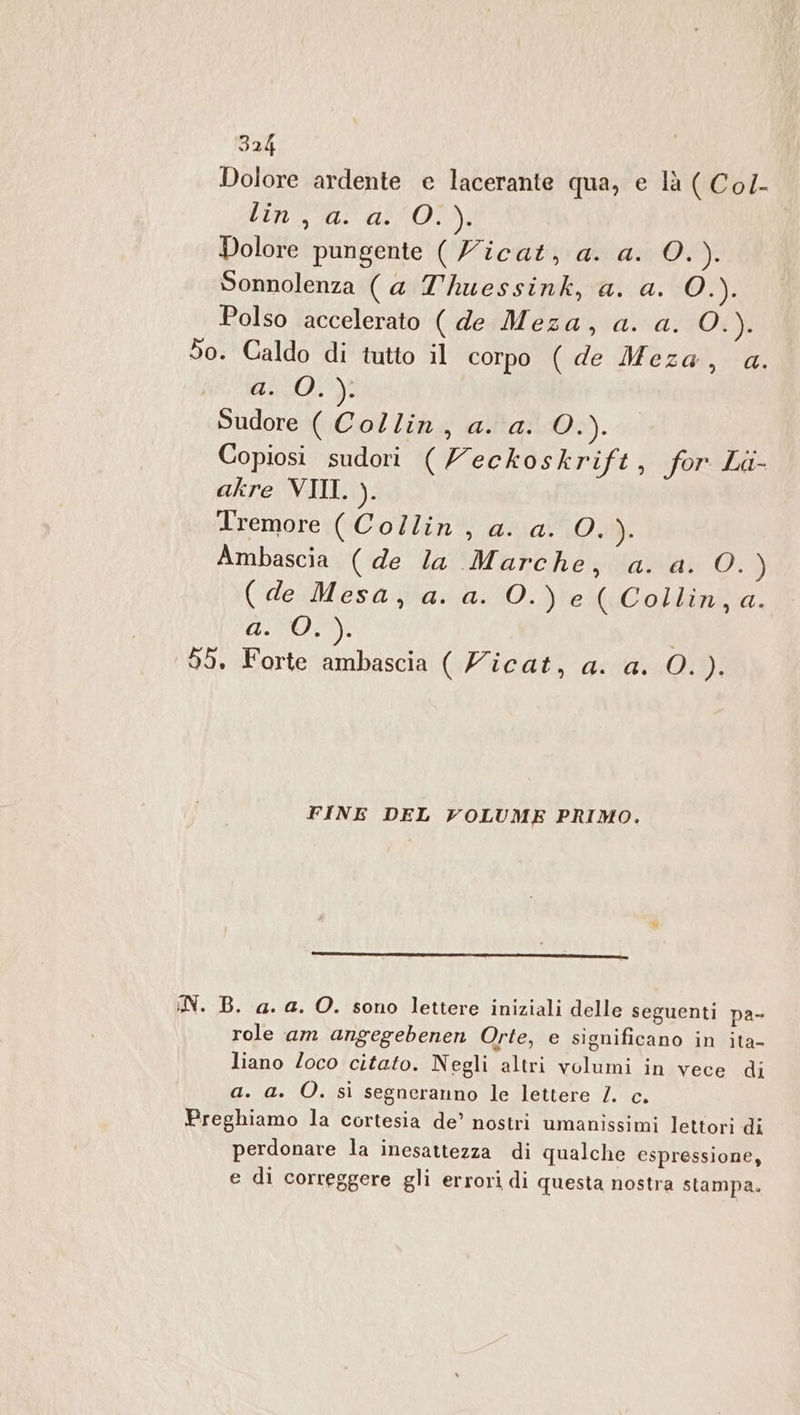 Dolore ardente e lacerante qua, e là ( Col- tin, a a01). Dolore pungente ( Zicat, a. a. O. ). Sonnolenza (a Thuessink, a. a. Cer Polso accelerato ( de Meza, a. a. OX): So. Caldo di tutto il corpo ( de Meza, a. 404)? Sudore ( Collin, a. a. VO. Copiosi sudori (Veckoskrift, for La- akre VIII. ). Tremore (Collin, a. a. O. ). Ambascia ( de la Marche, a. a. O.) (de Mesa, a. a. O.) e ( Collin,a. ATO: | 99. Forte ambascia ( Zicat, a. a. O. ). FINE DEL VOLUME PRIMO. iN. B. a. a. O. sono lettere iniziali delle seguenti pa- role am angegebenen Orte, e significano in ita- liano Zoco citato. Negli altri volumi in vece di a. a. O. sì segneranno le lettere /. c. Preghiamo la cortesia de’ nostri umanissimi lettori di perdonare la inesattezza di qualche espressione, e di correggere gli errori di questa nostra stampa.