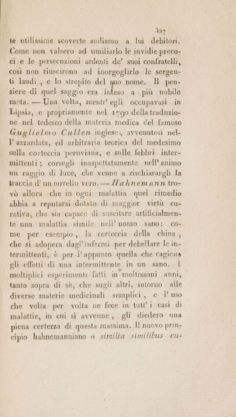 3ay te utilissime scoverte andiamo a lui debitori. Come non valsero ad umiliario le invidie preco- ci e le persecuzioni ardenti de’ suoi confratelli, così non riuscirono ad inorgoglirlo le sorgen- i laudi , e lo strepito del suo nome. Il pen- ‘siere di quel saggio era da a più nobile meta. — Una volta, mentr? egli occupavasi in Lipsia, e propriamente nel 1790 della traduzio- ne nel tedesco della materia medica del famoso Guglielmo Cullen inglese. avvenutosi nel- l azzardata, ed arbitraria teorica del medesimo sulla corteccia peruviana, e sulle febbrì inter- mittenti; corsegli inaspettatamente nell’ animo un raggio di Hiod che venne a rischiarargli la traccia d’ un Misia vero. — Aahnemann tro- vò allora che in ogni malattia quel rimedio abbia a reputarsi dotato di maggior virtù cu- rativa, che sia capace di suscitare artificialmen- te una malattia simile nell’ uomo sano: co- me per esempio, la corteccia della china, che si adopera dagiafen per debellare le in- termittenti, è per }’ appunto quella che cagiona gli effetti di una intermittente in un sano. Î moltiplici capripnenb fatti in moltissimi anni, tanto sopra di sè, che sugli altri, intorno alle diverse materie medicinali semplici, e | uso che volta per volta ne fece in tutti casì di malattie, in cui si avvenne, gli diedero una piena certezza di questa massima. ll nuovo prin- cipio hahnemanniano « similia similibus cu-