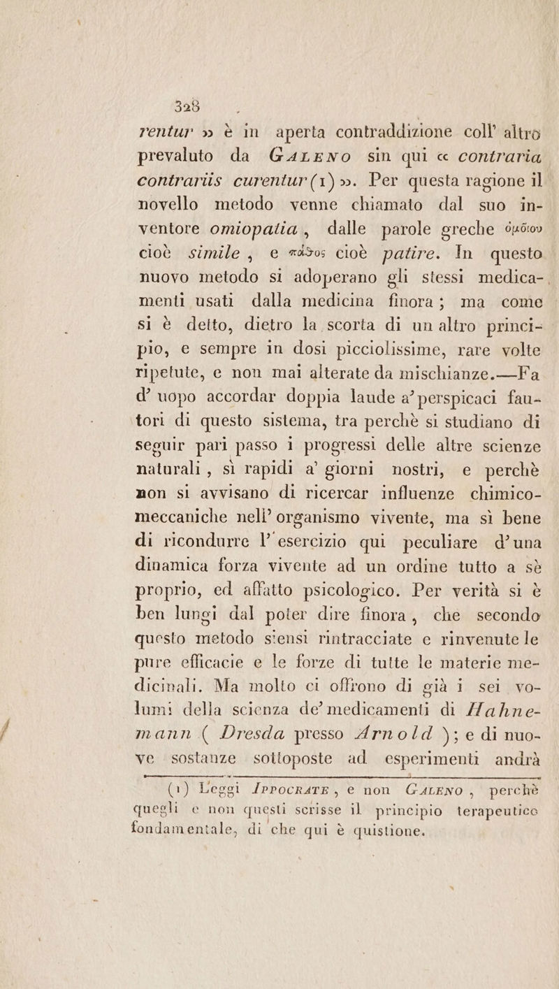 rentur » è im aperta contraddizione coll’ altro prevaluto da GaLENO sin qui « contraria contrariis curentur(1)». Per questa ragione il novello metodo venne chiamato dal suo in- ventore omiopatia, dalle parole greche éuéiov cioè simile, e 450 cioè patire. In questo nuovo metodo si adoperano gli stessi medica-, menti usati dalla medicina finora; ma come sì è detto, dietro la scorta di un altro princi- pio, e sempre in dosi picciolissime, rare volte ripetute, e non mai alterate da mischianze.—Fa d’ uopo accordar doppia laude a’ perspicaci fau- tori di questo sistema, tra perchè si studiano di seguir pari passo i progressi delle altre scienze naturali, sì rapidi a’ giorni nostri, e perchè mon si avvisano di ricercar influenze chimico- meccaniche nell’ organismo vivente, ma sì bene di ricondurre l’ esercizio qui peculiare d’una dinamica forza vivente ad un ordine tutto a sè proprio, ed affatto psicologico. Per verità si è ben lungi dal poter dire finora, clie secondo questo metodo s'ensi rintracciate e rinvenute le pure eflicacie e le forze di tutte le materie me- dicinali. Ma molto ci offrono di già i sei vo- lumi! della scienza de’ medicamenti di Zahne- mann ( Dresda presso Arnold ); e di nuo- ve sostanze sottoposte ad esperimenti andrà (1) Leggi IPPOCRATE , e non GuLENO , perchè quegli e non questi scrisse il principio terapeutico fondamentale, di che qui è quistione.