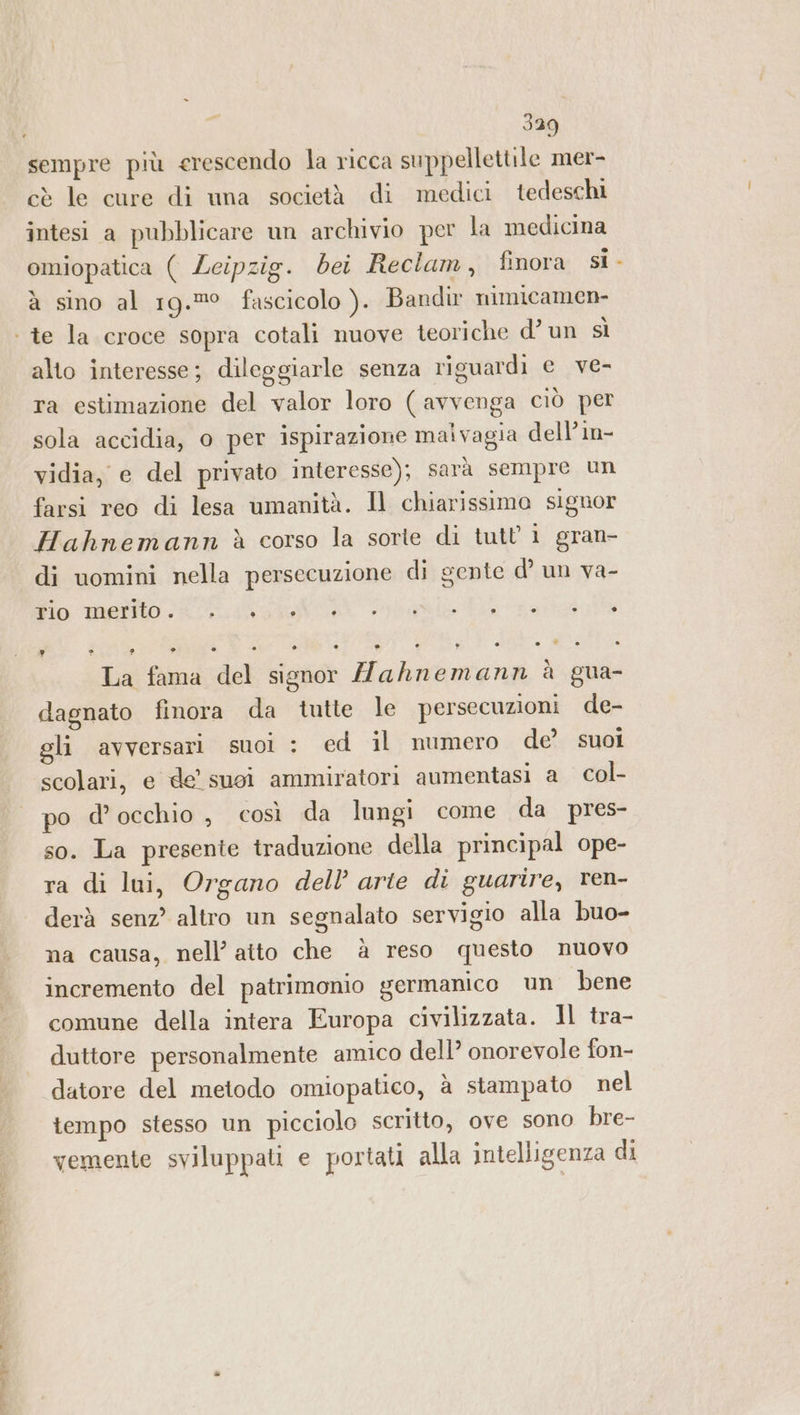 AE e 339 sempre più erescendo la ricca suppellettile mer- cè le cure di una società di medici tedeschi intesi a pubblicare un archivio per la medicina omiopatica ( Leipzig. bei Reclam, finora si à sino al 19.° fascicolo ). Bandir nimicamen- alto interesse; dileggiarle senza riguardi e ve- ra estimazione del valor loro ( avvenga ciò per vidia, e del privato interesse); sarà sempre un farsi reo di lesa umanità. Il chiarissima signor Hahnemann è corso la sorte di tutti gran- di uomini nella persecuzione di gente d’ un va- Fio: mafilo 4 fap ® ® ® ® ® » . È) ° ° è C) » DI ® ° (A. ° La fama del signor ahnemann à gua- dagnato finora da tutte le persecuzioni de- gli avversari suol : ed il numero de’ suoi scolari, e de suoi ammiratori aumentasi a col- po d'occhio , così da lungi come da pres- so. La presente traduzione della principal ope- ra di lui, Organo dell’ arte di guarire, ren- derà senz’ altro un segnalato servigio alla buo- na causa, nell’ atto che à reso questo nuovo incremento del patrimomo germanico un bene comune della intera Europa civilizzata. ll tra- duttore personalmente amico dell’? onorevole fon- datore del metodo omiopatico, à stampato nel tempo stesso un picciolo scritto, ove sono bre- vemente sviluppati e portati alla intelligenza di