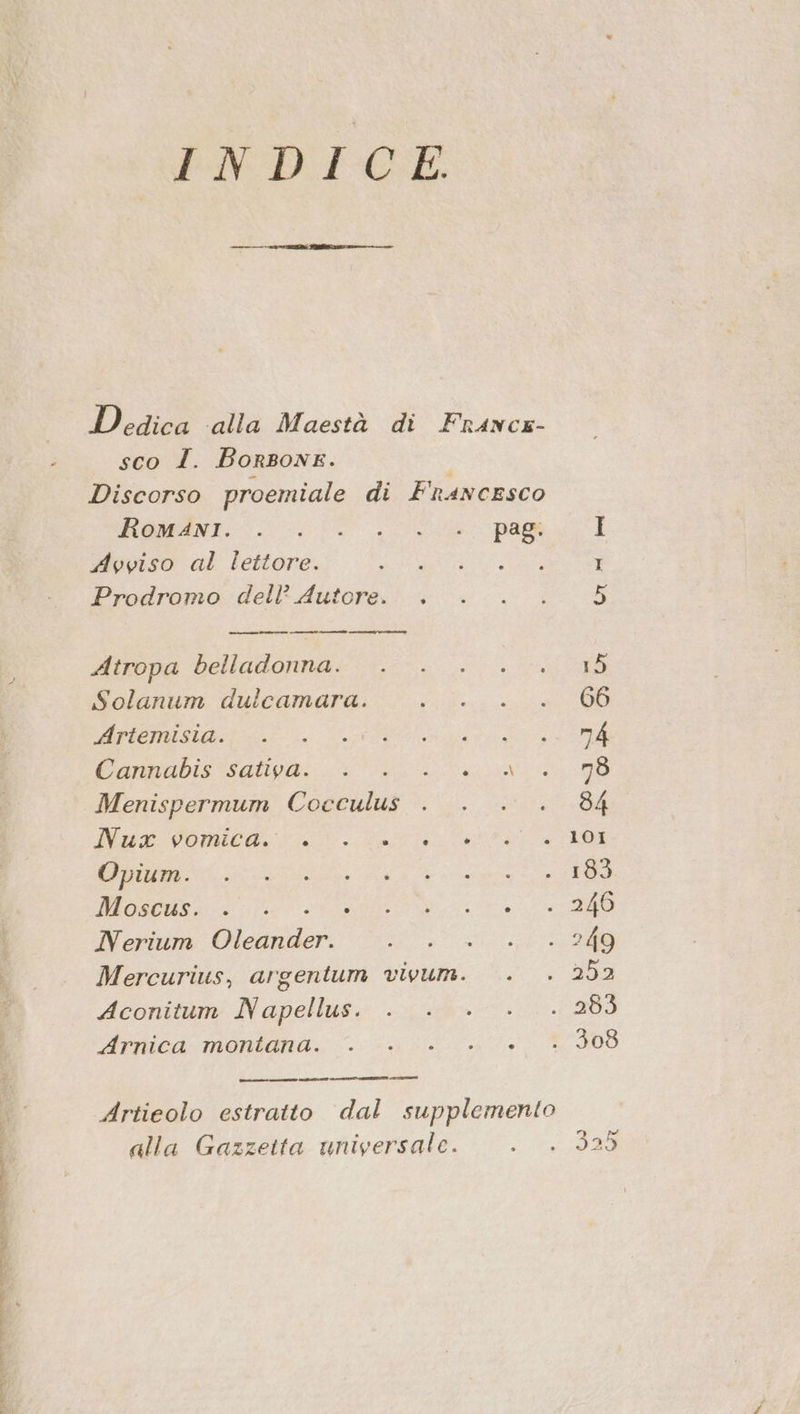 INDICE Dedica alla Maestà di Francx- sco I. BorBonE. Discorso proemiale di Francesco MOMENT pan Avviso al lettore. Rara nea Prodromo dell? Autore. . _ re ——@ Atropa belladonna. . . . .. Solanum dulcamara. bici Li, fannabis'salivai io) Menispermum Cocculus . . . . ITALO A a IL. GIRI CIS NE MO Pt Nerium Oleander. Mercurius, argentum vivum. . Aconitum Napellus. dirnica:moniania. i 3-51 ecm ce © pi Artieolo estratto dal supplemento alla Gazzetta universale.