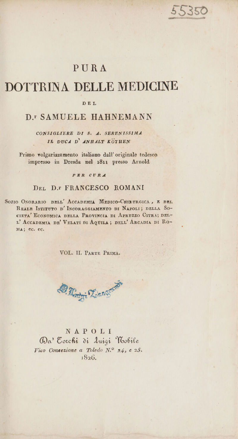 Sata 55350 E pe ee OI SINIS MEA PRO. PURA DOTTRINA DELLE MEDICINE DEL D. SAMUELE HAHNEMANN CONSIGLIERE DI S$S. 4. SERENISSIMA IL DUCA D' ANHALT KOTHEN Primo volgarizzamento italiano dall’ originale tedesco impresso in Dresda nel 1811 presso Arnold PER CURA DeL D.r FRANCESCO ROMANI Sozio Onorario neLL’ AceaneMIA MepIco-CnirureIcA , E DEL ReALE Istituto D' IncoracgIAaMENTO DI NAPOLI} DELLA So- cietà’ Economica pELLA Provincia DI Arruzzo CirrA; DEL- 1’ AccApEmIA pe VeLaTI pi AQUILA; DELL’ ARcADIA DI Ro- MA; €c. ec. VOL. II. PARTE PRIMA. @ NAPOLI Ga Eorchi di duigi Yoobile Fico Coneezione a Toledo N.° 24, e 25. 1820.