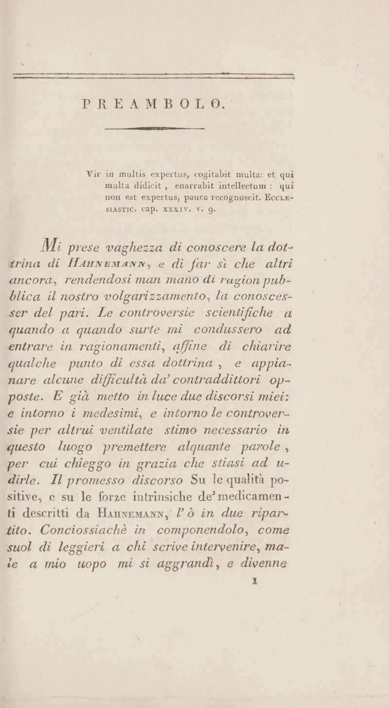 PREAMBOLO, Vir in multis expertus, cogitabit multa: et qui multa didicit, enarrabit intellectum: qui non est expertus, pauca recognoscit. EccLe- SIASTIC. CQp. XXXIV. Vi Q. Mi prese vaghezza di conoscere la dot- trina di HAnNnEMANN, e di far st che altri ancora, rendendosi man mano di ragion pub- blica il nostro volgarizzamento, la conosces- ser del pari. Le controversie scientifiche a quando a quando surte mi condussero ad entrare în ragionamenti, affine di chiarire qualche punto di essa dottrina , e appia- nare alcune difficultà da° contraddittori op- poste. E già metto in luce due discorsi miei: e intorno i medesimi, e intorno le controver-- sie per altrui ventilate stimo necessario in questo luogo premettere alqguante parole , per cui chieggo in grazia che stiasi ad u- dirle. Il promesso discorso Su le qualità po- sitive, e su le forze intrinsiche de? medicamen - ti descritti da HannemanN, lò in due ripar» tito. Conciossiachè in componendolo, come suol di leggieri a chi scrive intervenire, ma- ie a mio uopo mi si aggrandì, e divenne