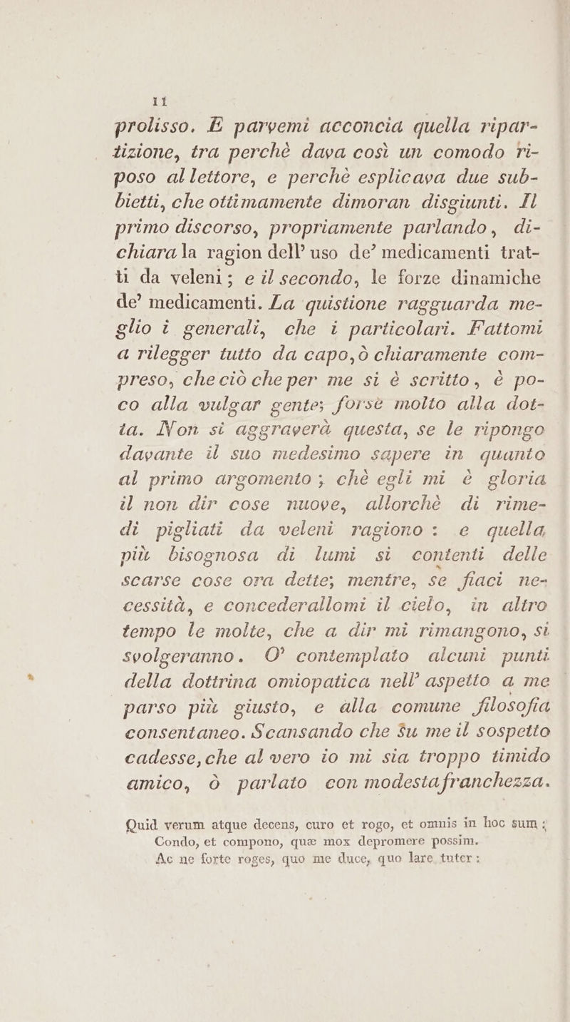 prolisso. E parvemi acconcia quella ripar- tizione, tra perchè dava così un comodo ri- poso allettore, e perché esplicava due sub- bietti, che ottimamente dimoran disgiunti. Il primo discorso, propriamente parlando, di- chiara la ragion dell’ uso de’ medicamenti trat- ti da veleni; e il secondo, le forze dinamiche de’ medicamenti. Za quistione ragguarda me- glio î generali, che i ROTA Fattomi a rilegger tutto da capo,ò chiaramente com- preso, che ciò che per me si è scritto, è po- co alla vulgar gente; forse molto alla dot- . Non si aggraverà questa, se le ripongo a il suo medesimo sapere in quanto al primo argomento ; chè egli mi è gloria il non dir cose nuove, allorchè di rime- di pigliati da veleni ragiono : e quella più bisognosa di lumi si contenti delle scarse cose ora dette; mentre, se fiaci ne- cessità, e concederallomi il cielo, in altro tempo le molte, che a dir mi rimangono, si svolgeranno. 0° contemplato alcuni punti della dottrina omiopatica nell’ aspetto a me | parso più giusto, e dalla comune filosofia consentaneo. Scansando che Su me il sospetto cadesse,che al vero io mi sia troppo timido amico, ò parlato con modestafranchezza. Quid verum atque decens, curo et rogo, et omnis in hoc sum; Condo, et compono, quae mox depromere possim. Ac ne forte roges, quo me duce, quo lare tuter: