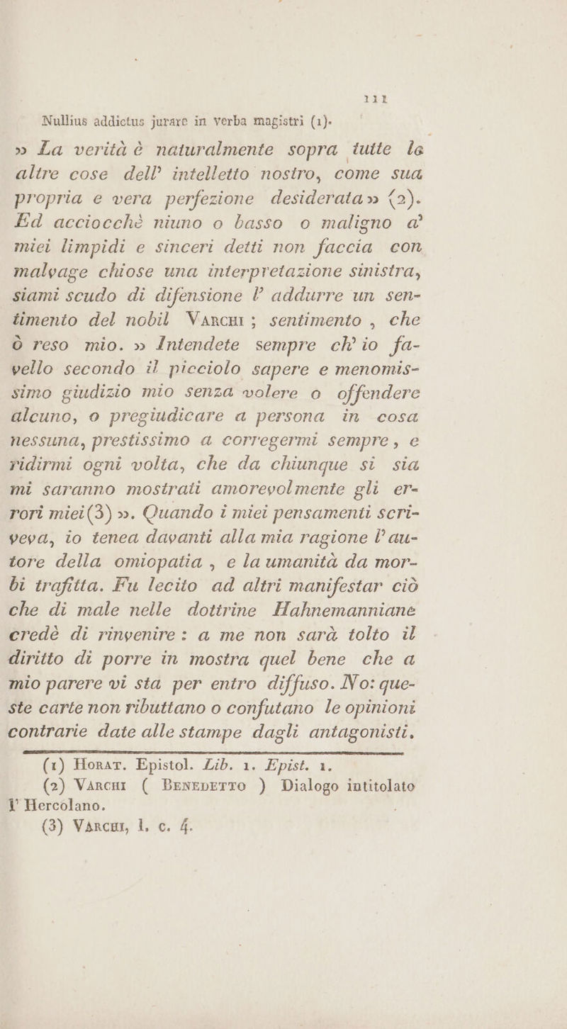 Nullius addictus jurare in verba magistri (1). » La verità è naturalmente sopra tutte Îe altre cose dell’ intelletto nostro, come sua propria e vera perfezione desiderata» (2). Ed acciocchè niuno o basso o maligno a’ miei limpidi e sinceri detti non faccia con malvage chiose una interpretazione sinistra, siami scudo di difensione l addurre un sen- timento del nobil VancÙi ; sentimento , che Ò reso mio. » Intendete sempre ch'io fa- vello secondo il picciolo sapere e menomis- simo giudizio mio senza wolere 0 offendere alcuno, o pregiudicare a persona in cosa nessuna, prestissimo a corregermi sempre, e ridirmi ogni volta, che da chiunque sì sia mi saranno mostrati amorevolmente gli er- rori miei(3) ». Quando i miei pensamenti scri- veva, io tenea davanti alla mia ragione È au- tore della omiopatia , e la umanità da mor- bi trafitta. Fu lecito ad altri manifestar ciò che di male nelle dottrine Hahnemanniane credè di rinvenire : a me non sarà tolto il diritto di porre in mostra quel bene che a mio parere vi sta per entro diffuso. No: que- ste carte non ributtano o confutano le opinioni contrarie date alle stampe dagli antagonisti. (1) Horar. Epistol. Lib. 1. Epist. 1. (2) Varcni ( BeneDbETTO ) Dialogo intitolato I° Hercolano. (3) VarcuIi, I. c. 4.