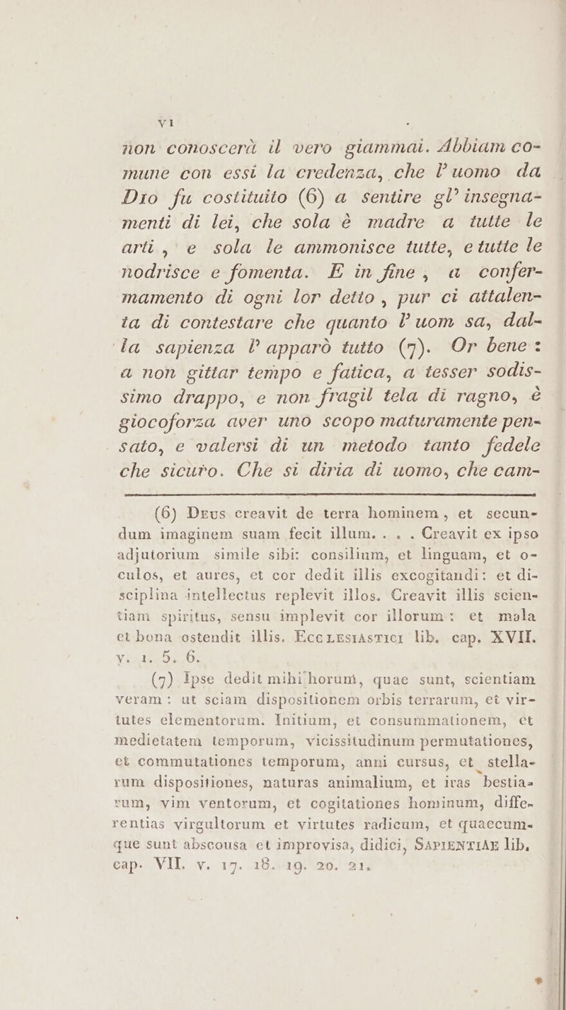 non conoscerà il vero giammai. Abbiam co- mune con essi la credenza, che l’uomo da Dio fu costituito (6) a sentire gl° insegna- menti di lei, che sola è madre a tutte le arti, e sola le ammonisce tutte, e tutte le nodrisce e fomenta. E in fine, a confer- mamento di ogni lor detto , pur ci attalen- ta di contestare che quanto l uom sa, dal- ‘la sapienza l apparò tutto (7). Or bene : a non gittar tempo e fatica, a tesser sodis- simo drappo, e non fragil tela di ragno, è giocoforza aver uno scopo maturamente pen- . sato, e valersi di un metodo tanto fedele che sicuro. Che si diria di uomo, che cam- (6) Drus creavit de terra hominem, et secun- dum imaginem suam fecit illum. . . . Creavit ex ipso adjutorium simile sibi: consilium, et linguam, et o- culos, et aures, et cor dedit illis excogitandi: et di- sciplina intellectus replevit illos. Creavit illis scien- tiam spiritus, sensu implevit cor illorum: et mala et bona ostendit illis. EccLesrastici lib. cap. XVII. VEALEEDAZO: (7) ipse dedit mihi :horum, quae sunt, scientiam veram : ut sciam disposilionem orbis terrarum, et vir- tutes eclementorum. Initium, ei consummationem, cet medietatem temporum, vicissitudinum permutationes, ei commutationes temporum, anni cursus, et_ stella. rum dispositiones, naturas animalium, et ivas bestia vum, vim ventorum, et cogitationes hominum, diffe» rentias virgultorum et virtutes radicum, et quaccum.- que sunt abscousa et improvisa, didici, SAPIENTIAE lib, cap. VII. v. 17. 18.19. 20. 21,