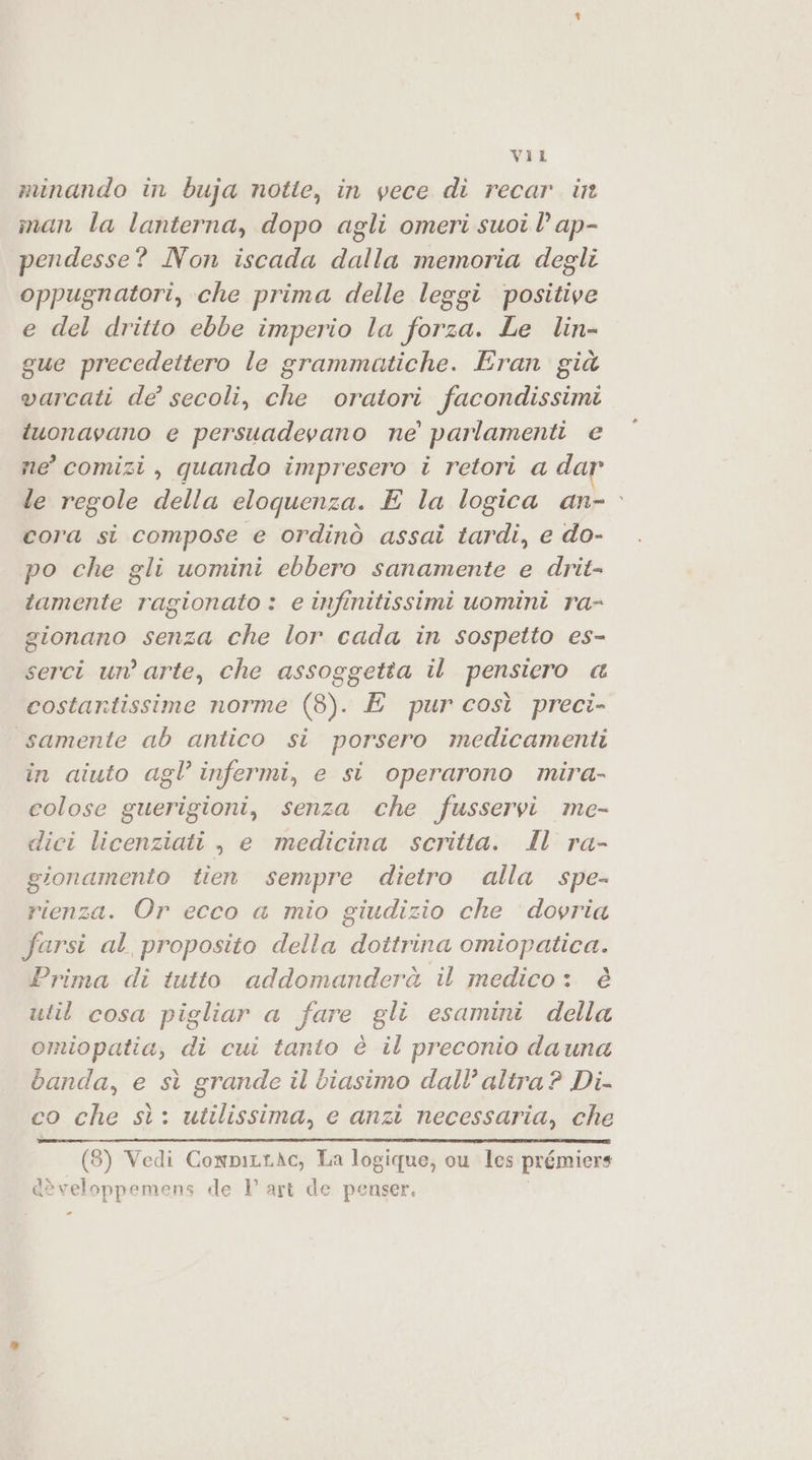 minando in buja notte, in vece di recar. int man la lanterna, dopo agli omeri suoi l ap- pendesse? Non iscada dalla memoria degli oppugnatori, che prima delle leggi positive e del dritto ebbe imperio la forza. Le lin- gue precedettero le grammuotiche. Eran già varcati de’ secoli, che oratori facondissimi tuonavano e persuadevano ne’ parlamenti e ne’ comizi, quando impresero i retori a dar le regole della eloquenza. E la logica an- cora si compose e ordinò assai tardi, e do- po che gli uomini ebbero sanamente e drit- tamente ragionato : e infinitissimi uomini ra- gionano senza che lor cada in sospetto es- serci un’ arte, che assoggetta il pensiero a costartissime norme (8). E purcosì preci- samente ab antico si porsero medicamenti in aiuto agl’ infermi, e si operarono mira- colose guerigioni, senza che fusservi me- dici licenziati , e medicina scritta. ll ra- gionamento tien sempre dietro alla spe- rienza. Or ecco a mio giudizio che dovria farsi al proposito della dottrina omiopatica. Prima di tutto addomanderà il medico: è util cosa pigliar a fare gli esamini della omiopatia, di cui tanto è il preconio dauna banda, e sì grande il biasimo dall’ altra ? Di- co che sì: utilissima, e anzi necessaria, che (8) Vedi ConpirtAc, La logique, ou les prémiers dèveloppemens de I art de penser. -