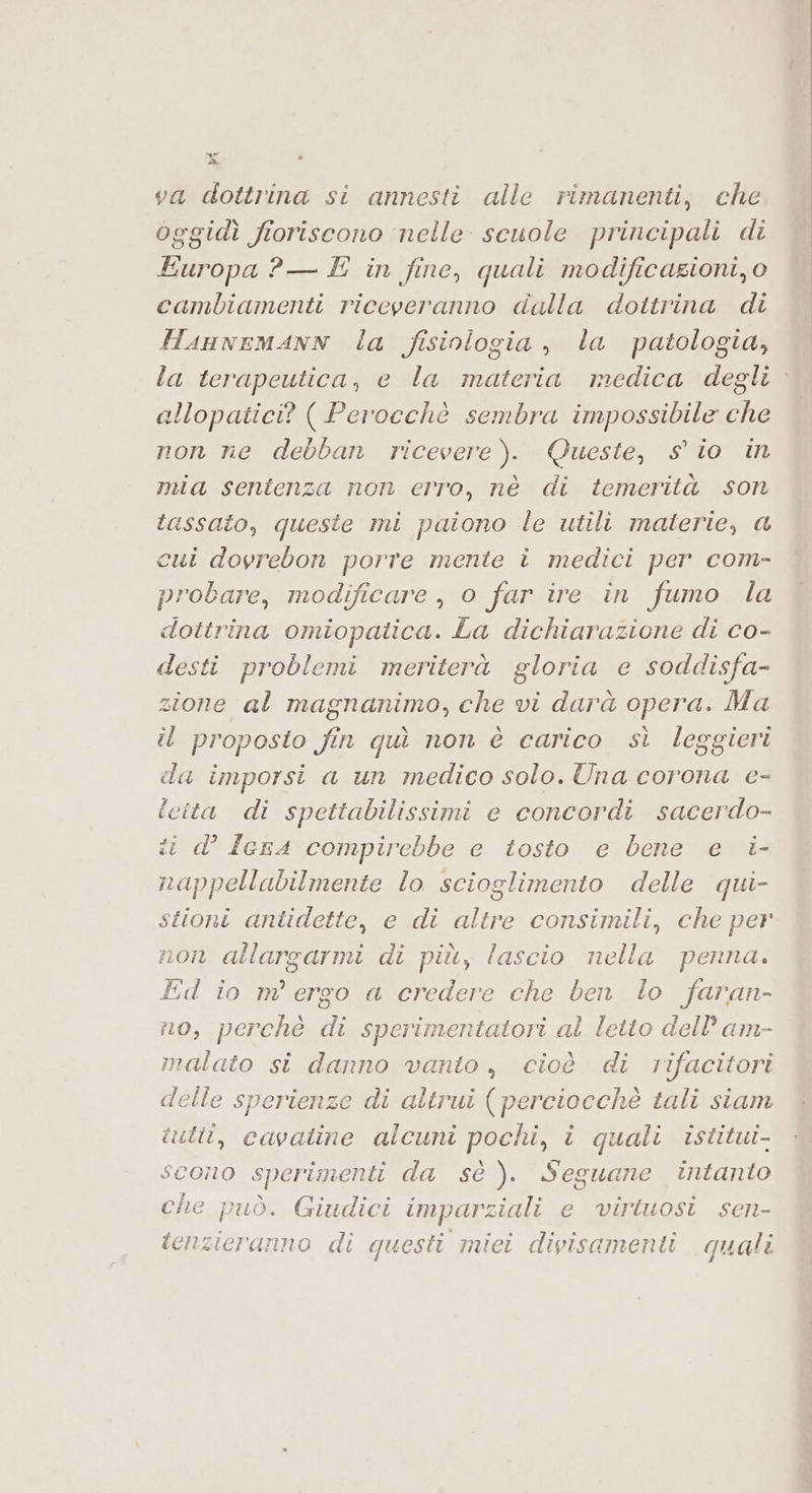 da va dottrina si annesti alle rimanenti, che oggidì fioriscono nelle scuole principali di ARCI ?P— È in fine, quali modificazioni, o cambiamenti riceveranno dalla dottrina di Hannemann la fisiologia, la patologia, la terapeutica, e la materia medica degli allopatici? ( Perocchè sembra impossibile che non ne debban ricevere). Queste, sio in mia sentenza non erro, nè di temerità son tassato, queste mi paiono le utili materie, a cui dovrebon porre mente ì medici per com- probare, modificare, o far ire in fumo la dottrina omiopatica. La dichiarazione di co- desti problemi meriterà gloria e soddisfa- zione al magnanimo, che vi darà opera. Ma il proposto fin quì non è carico sì leggieri da imporsi a un medico solo. Una corona e- cita di spettabilissimi e concordi sacerdo- ii d° IcrA compirebbe e tosto e bene e i- nappellabilmente lo scioglimento delle qui- stioni antidette, e di altre consimili, che per non allargarmi di più, lascio nella penna. Ed io m' ergo a credere che ben lo faran- no, perchè di sperimentatori al letto dell’ am- malato si danno vanto, cioè di rifacitori delle sperienze di altrui ( perciocchè tali siam utiî, cavatine alcuni pochi, î quali istitui- SCOno sperimenti da sè ). Seguane intanto che può. Giudici imparziali e virtuosi sen- tenzicranno di questi miei divisamenti quali i