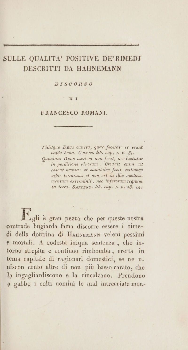 SULLE QUALITA’ POSITIVE DE’ RIMEDJ DESCRITTI DA HAHNEMANN DISCORSO FRANCESCO ROMANI. Viditque Deus cuncta, quae fecerat: et erant valde bona. GEnES. lib. cap. 1. v. 81. aa Deus mortem non feat, nec laetatur in perditione vivorum. Creavit enim ut essent omnia: et sanabiles fecit nationes orbis terrarum: et non est in illis medica- mentum exterminit , nec inferorum regnum in terra, SAPIENT. lib. cap. 1. v. 13. 14. IDE è gran pezza che per queste nostre contrade ni fama discorre essere i rime- di della dottrina di HanwemannN veleni pessimi e mortali. A codesta iniqua sentenza , che in- torno strepita e continuo rimbomba , eretta in tema capitale di ragionari domestici, se ne u- niscon cento altre di non più basso carato, che la ingagliardiscono e la rincalzano. Prendono a gabbo 1 colti uomini le mal intrecciate men-