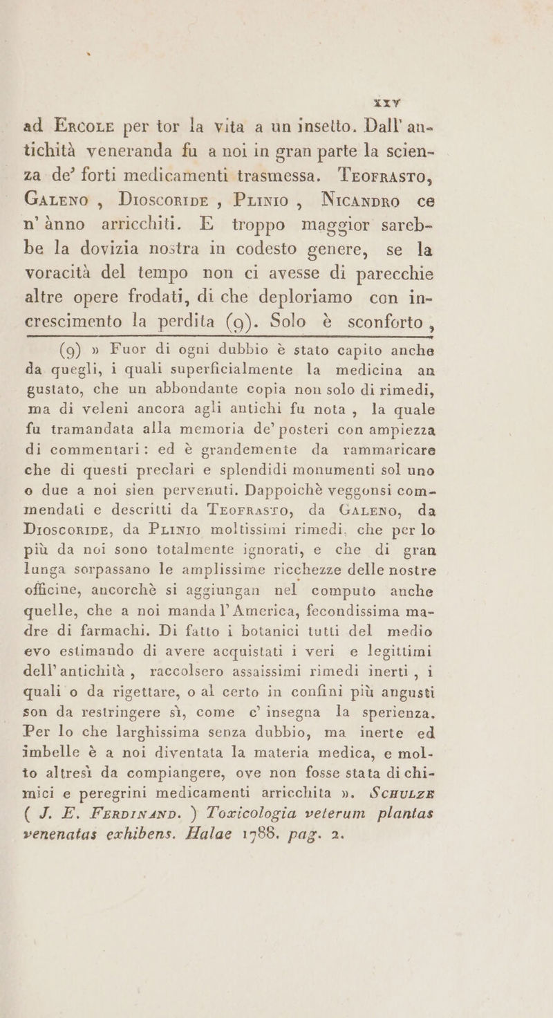 xxy ad ErcoLe per tor la vita a un insetto. Dall’ an- tichità veneranda fu a noi in gran parte la scien- za de’ forti medicamenti trasmessa. TEoFRASTO, GaLeno, Dioscoripe , PLinio, NicAnpRO ce n’ànno arricchiti. E troppo maggior sareb- be la dovizia nostra in codesto genere, se la voracità del tempo non ci avesse di parecchie altre opere frodati, di che deploriamo con in- crescimento la perdita (9g). Solo è sconforto, ue _— n (9) » Fuor di ogni dubbio è stato capito anche da quegli, i quali superficialmente la medicina an gustato, che un abbondante copia non solo di rimedi, ma di veleni ancora agli antichi fu nota, la quale fu tramandata alla memoria de’ posteri con ampiezza di commentari: ed è grandemente da rammaricare che di questi preclari e splendidi monumenti sol uno o due a noi sien pervenuti. Dappoichè veggonsi com- mendati e descritti da Trorrasro, da GaLeNO, da DroscorInE, da PLinIo moltissimi rimedi, che per lo più da noi sono totalmente ignorati, e che di gran lunga sorpassano le amplissime ricchezze delle nostre officine, ancorchè si aggiungan nel computo anche quelle, che a noi manda |’ America, fecondissima ma- dre di farmachi. Di fatto i botanici tutti del medio evo estimando di avere acquistati i veri e legittimi dell’ antichità, raccolsero assaissimi rimedi inerti, i quali o da rigettare, o al certo in confini più angusti son da restringere sì, come c’ insegna la sperienza. Per lo che larghissima senza dubbio, ma inerte ed imbelle è a noi diventata la materia medica, e mol- to altresì da compiangere, ove non fosse stata di chi- mici e peregrini medicamenti arricchita ». SCHULZE ( J. E. FerpinanD. ) Toxicologia veterum plantas venenatas exhibens. Halae 1788. pag. 2.