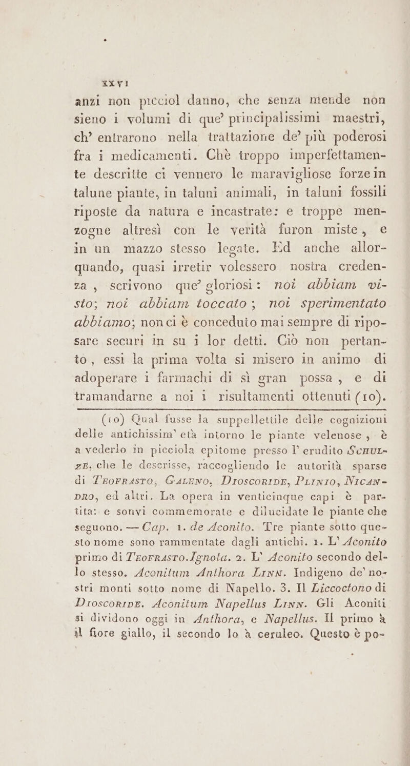 anzi non picciol danno, che senza mende non sieno i volumi di que’ principalissimi maestri, ch’ entrarono nella trattazione de’ più poderosi fra i medicamenti. Chè troppo imperfettamen- te descritte ci vennero le maravigliose forze in talune piante, in taluni animali, in taluni fossili riposte da natura e incastrate: e troppe men- zogne altresì con le verità furon miste, e in un mazzo stesso legate. Ed anche allor- quando, quasi irretir volessero nostra. creden- za, scrivono que’ gloriosi: noi abbiam vi- sto; noi abbiam toccato; not sperimentato abbiamo; nonci è conceduio mai sempre di ripo- sare securi in su 1 lor detti. Ciò non pertan- to, essi la prima volta si misero in animo di adoperare i farmachi di sì gran possa, e di tramandarne a noi 1 risultamenti ottenuti (10). (10) Qual fusse la suppelletiile delle cognizioni delle antichissim’ età intorno le piante velenose, è a vederio in picciola cpitome presso 1’ erudito SeauL= ze, che le descrisse, raccogliendo le autorità sparse di Trorrasro, GaLeno, DroscorinEe, PLrnio, Nican- pro, ed altri. La opera in venticinque capi è par- tita: e sonvi commemorate e dilucidate le piante che seguono. — Cap. 1. de Aconito. Tre piante sotto que- sto nome sono rammentate dagli antichi. 1. L° Aconito primo di T'rorrasro.Ignota. 2. L' Aconito secondo del- lo stesso. Aconitum Anthora Lrwx. Indigeno de’ no- stri monti sotto nome di Napello. 3. Il Ziccoctoro di Dioscoripe. Aconitum Napellus Linn. Gli Aconiti sì dividono oggi in Anfhora, e Napellus. Il primo è al fiore giallo, il secondo lo è ceruleo. Questo è po-