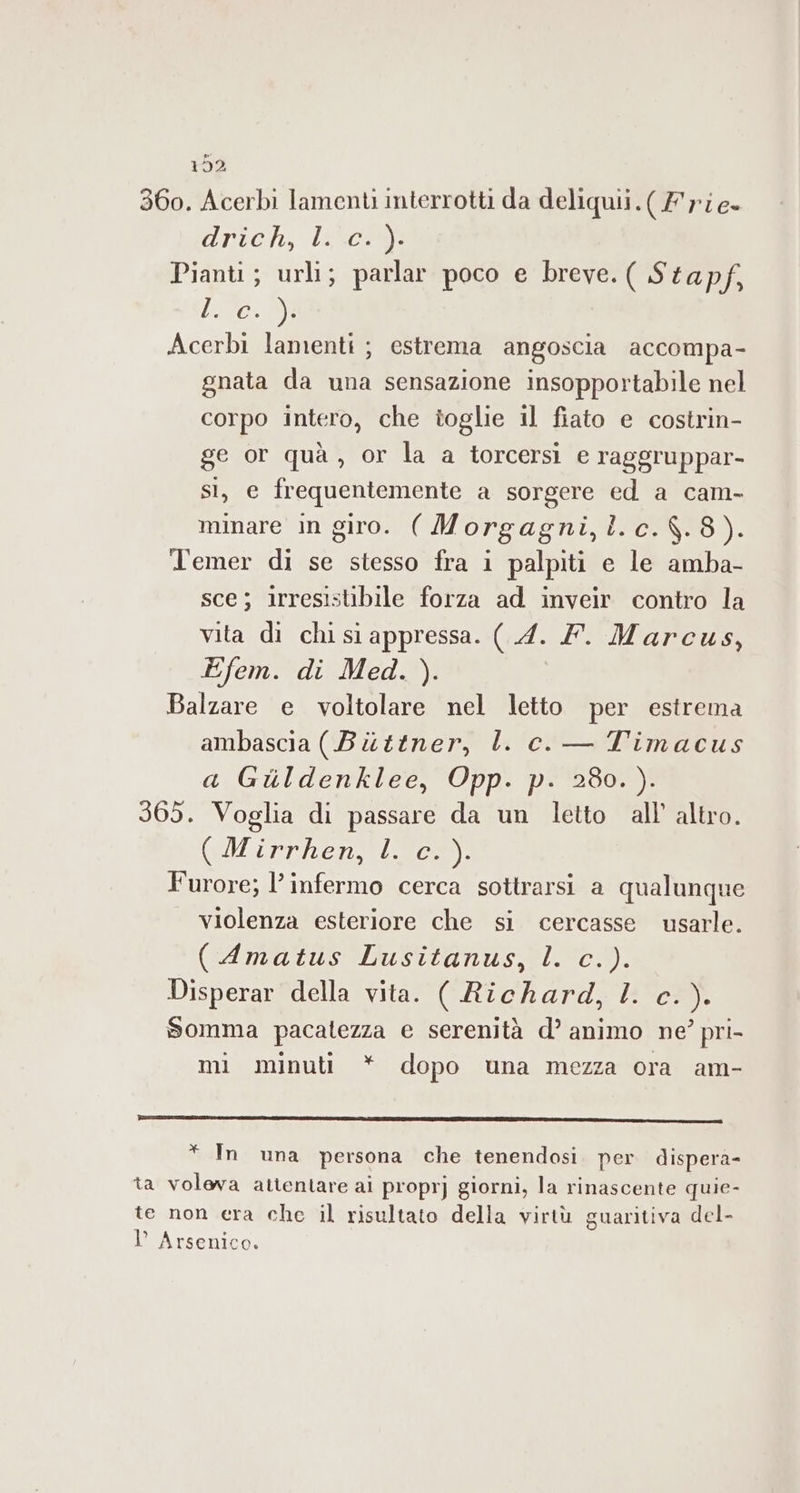 T5Z2 360. Acerbi lamenti interrotti da deliquii.(/rie- Uno, (Lancer Pianti; urli; parlar poco e breve. ( Stapf, L@Cx30 Acerbi lamenti ; estrema angoscia accompa- gnata da una sensazione insopportabile nel corpo intero, che toglie il fiato e costrin- ge or quà, or la a torcersì e raggruppar- si, e frequentemente a sorgere ed a cam- minare in giro. ( Morgagni,l.c.$.8). Temer di se stesso fra 1 palpiti e le amba- sce; irresistibile forza ad inveir contro la vita di chi si appressa. (4. Y. Marcus, Efem. di Med. ). Balzare e voltolare nel letto per estrema ambascia (Bittner, l. c.— Timacus a Guldenklee, Opp. p. 280.). 365. Voglia di passare da un letto all’ altro. (Mirrhen, ll c%). Furore; l’infermo cerca sottrarsi a qualunque violenza esteriore che si cercasse usarle. (Amatus Lusitanus, l. c.). Disperar della vita. ( Richard, l. c.). Somma pacatezza e serenità d’ animo ne’ pri- mi minuti * dopo una mezza ora am- * In una persona che tenendosi. per dispera- ta voleva attentare ai proprj giorni, la rinascente quie- te non era che il risultato della virtù guaritiva del- l’ Arsenico.