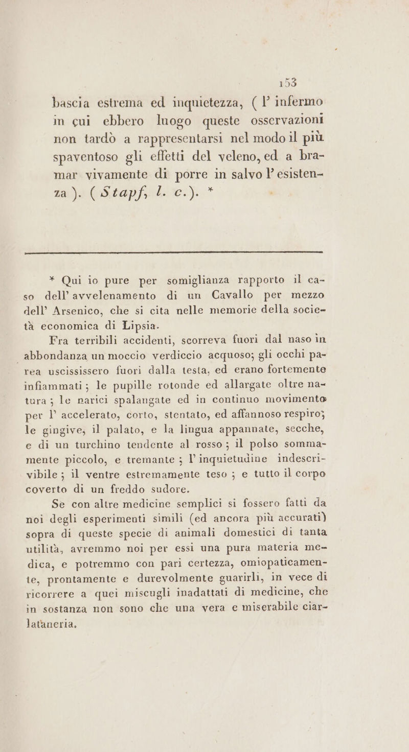 bascia estrema ed inquietezza, ( |’ infermo in cui ebbero luogo queste osservazioni non tardò a rappresentarsi nel modo il più spaventoso gli effetti del veleno, ed a bra- mar vivamente di porre in salvo l’ esisten- ia) (Sap Lire.) * * Qui io pure per somiglianza rapporto il ca- so dell’ avvelenamento di un Cavallo per mezzo dell’ Arsenico, che si cita nelle memorie della socie- tà economica di Lipsia. Fra terribili accidenti, scorreva fuori dal naso in abbondanza un moccio verdiccio acquoso; gli occhi pa- rea uscississero fuori dalla testa, ed erano fortemente infiammati; le pupille rotonde ed allargate oltre na- tura ; le narici spalangate ed in continuo movimente per l’ accelerato, corto, stentato, ed affannoso respiro; le gingive, il palato, e la lingua appannate, secche, e di un turchino tendente al rosso ; il polso somma- mente piccolo, e tremante ; l'inquietudine indescri- vibile ; il ventre estremamente teso ; e tutto il corpo coverto di un freddo sudore. Se con altre medicine semplici si fossero fatti da noi degli esperimenti simili (ed ancora più accurati) sopra di queste specie di animali domestici di tanta utilità, avremmo noi per essi una pura materia me- dica, e potremmo con pari certezza, omiopaticamen- te, prontamente e durevolmente guarirli, in vece di ricorrere a quei miscugli inadattati di medicine, che in sostanza non sono che una vera e miserabile ciar- lataneria,