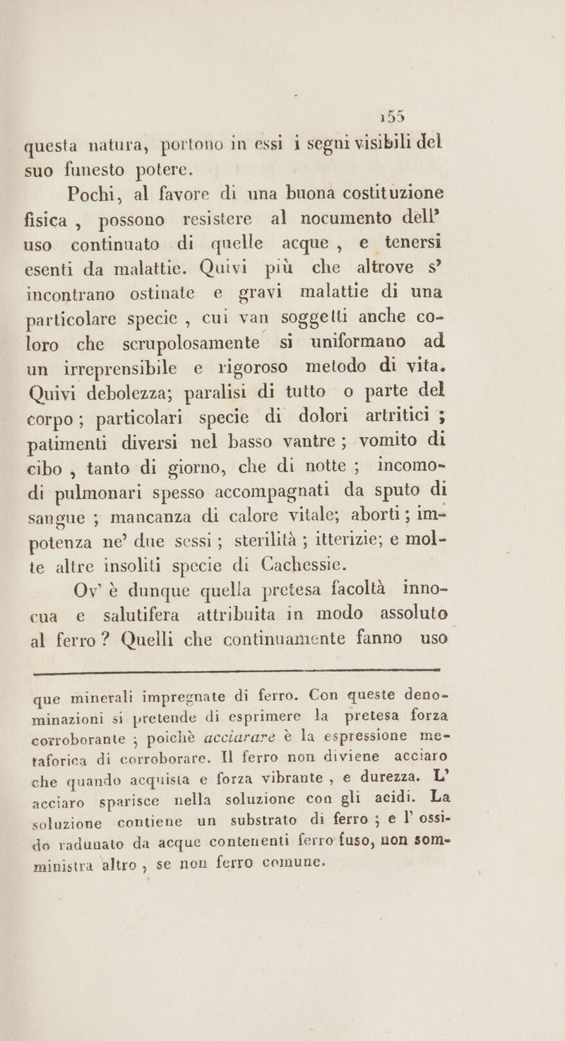 questa natura, portono in essi i segni visibili del suo funesto potere. Pochi, al favore di una buona costituzione fisica, possono resistere al nocumento dell’ uso continuato di quelle acque , e tenersi esenti da malattie. Quivi più che altrove s incontrano ostinate e gravi malattie di una particolare specie , cuì van soggelti anche co- loro che scrupolosamente - sì uniformano ad un irreprensibile e rigoroso metodo di vita. Quivi debolezza; paralisi di tutto o parte del corpo ; particolari specie di dolori artritici ; patimenti diversi nel basso vantre; vomito di cibo, tanto di giorno, che di notte ; incomo- di pulmonari spesso accompagnati da sputo di sangue ; mancanza di calore vitale; aborti ; im- potenza ne’ due sessi ; sterilità ; itterizie; e mol- te altre insoliti specie di Cachessie. Ov' è dunque quella pretesa facoltà inno- cua e salutifera attribuita in modo assoluto al ferro? Quelli che continuamente fanno uso ————————————————————————————————————————————————_________ _É€@É@€@@ que minerali impregnate di ferro. Con queste deno- minazioni si pretende di esprimere la pretesa forza corroborante ; poichè acciarare è la espressione me- taforica di corroborare. Il ferro non diviene acciaro che quando acquista e forza vibrante , e durezza. L’ acciaro sparisce nella soluzione con gli acidi. La soluzione contiene un substrato di ferro ; e l’ ossì- do radunato da acque contenenti ferro fuso, non som= ministra altro, se non ferro comune.