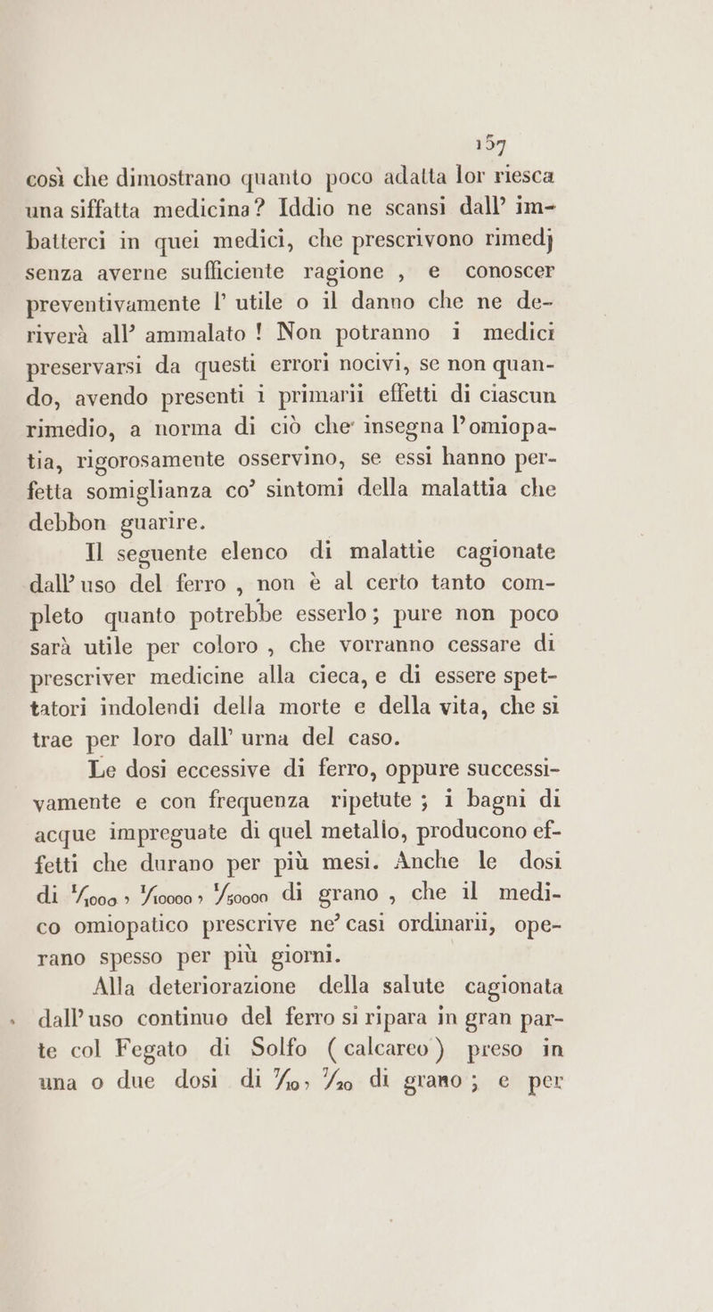 197 così che dimostrano quanto poco adatta lor riesca una siffatta medicina? Iddio ne scansi dall’ im- batterci in quei medici, che prescrivono rimed} senza averne sufficiente ragione , e conoscer preventivamente |’ utile o il danno che ne de- riverà all’ ammalato ! Non potranno i medici preservarsi da questi errori nocivi, se non quan- do, avendo presenti i primarii efletti di ciascun rimedio, a norma di ciò che’ insegna l’omiopa- tia, rigorosamente osservino, se essi hanno per- fetta somiglianza co’ sintomi della malattia che debbon guarire. | Il seguente elenco di malattie cagionate dall’ uso del ferro , non è al certo tanto com- pleto quanto potrebbe esserlo; pure non poco sarà utile per coloro , che vorranno cessare di prescriver medicine alla cieca, e di essere spet- tatori indolendi della morte e della vita, che si trae per loro dall’ urna del caso. Le dosi eccessive di ferro, oppure successi- vamente e con frequenza ripetute ; 1 bagni di acque impreguate di quel metallo, producono ef- fetti che durano per più mesi. Anche le dosi di pas 410000 » so000 di grano ) che il medi- co omiopatico prescrive ne’ casi ordinarii, ope- DE 07, rano spesso per più giorni. Alla deteriorazione della salute cagionata dall’uso continuo del ferro si ripara in gran par- te col Fegato di Solfo (calcareo ) preso in una o due dosi di %o; %o di grano; e per