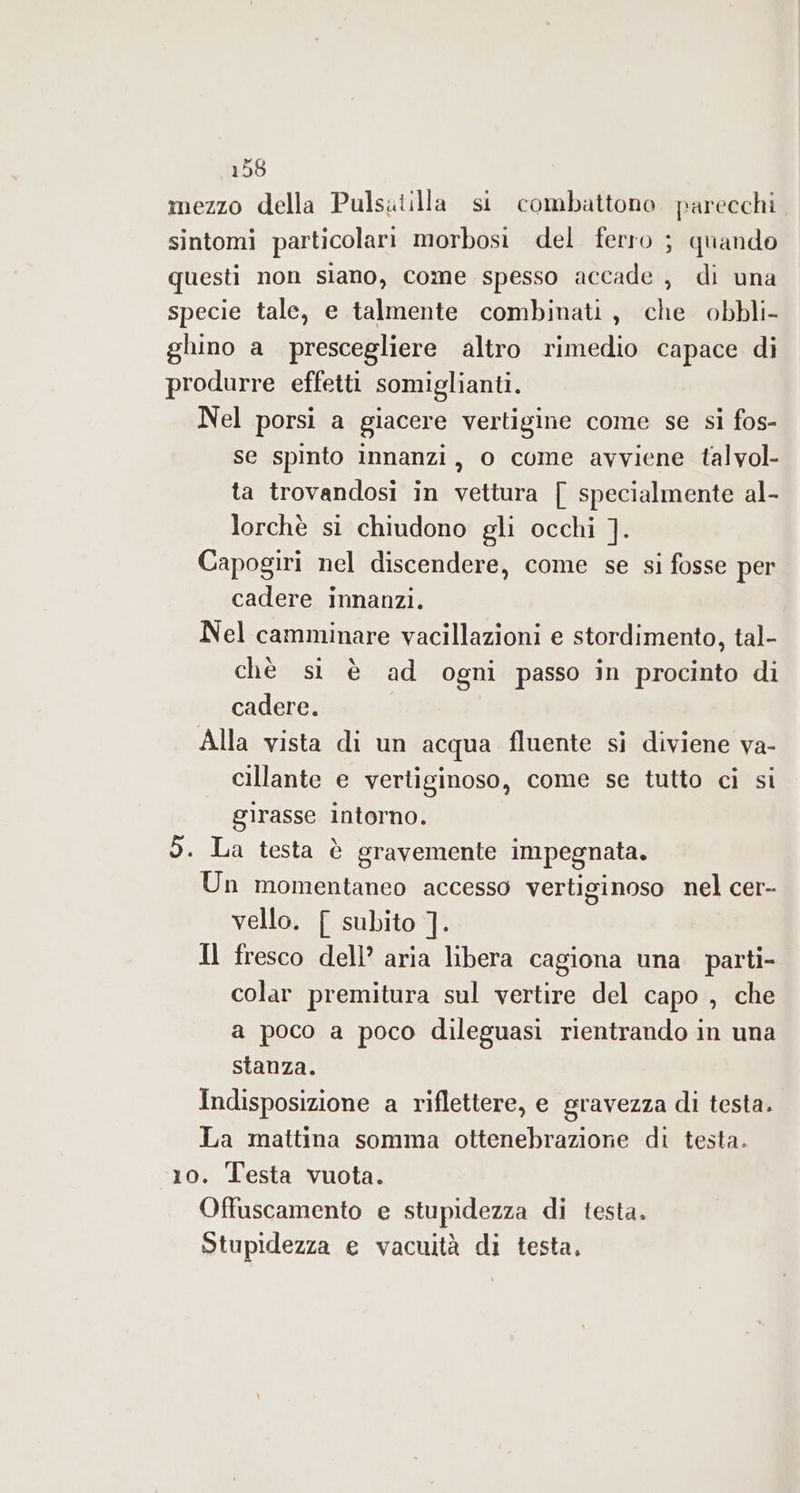 mezzo della Pulsutilla si combattono parecchi, sintomi particolari morbosi del ferro ; quando questi non siano, come spesso accade , di una specie tale, e talmente combinati, che obbli- ghino a prescegliere altro rimedio capace di produrre effetti somiglianti. Nel porsi a giacere vertigine come se si fos- se spinto innanzi, o come avviene talvol- ta trovandosi in vettura [ specialmente al- lorchè si chiudono gli occhi ]. Capogiri nel discendere, come se si fosse per cadere innanzi. Nel camminare vacillazioni e stordimento, tal- chè si è ad ogni passo in procinto di cadere. Alla vista di un acqua fluente si diviene va- cillante e vertiginoso, come se tutto ci si girasse Intorno. 5. La testa è gravemente impegnata. Un momentaneo accesso vertiginoso nel cer- vello. [ subito ]. Il fresco dell’ aria libera cagiona una parti- colar premitura sul vertire del capo , che a poco a poco dileguasi rientrando in una stanza. Indisposizione a riflettere, e gravezza di testa. La mattina somma ottenebrazione di testa. 10. Testa vuota. Offuscamento e stupidezza di testa. Stupidezza e vacuità di testa,