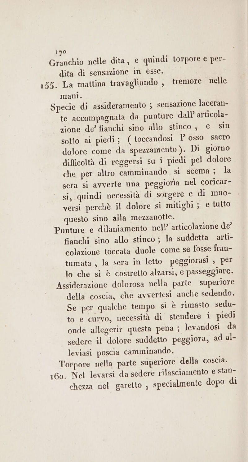 Granchio nelle dita, € quindi torpore e per- dita di sensazione in esse. 155. La mattina travagliando , tremore nelle mani. Specie di assideramento ; sensazione laceran- te accompagnata da punture dall’ articola- zione de? fianchi sino allo stinco , € sin sotto ai piedi ; ( toccandosi l’ osso sacro dolore come da spezzamento ). Di giorno difficoltà di reggersi su ì piedi pel dolore che per altro camminando si scema ; la sera si avverte una peggiorìa nel coricar- si, quindi necessità di sorgere e di muo- versi perchè il dolore si mitighi ; e tutto questo sino alla mezzanotte. Punture e dilaniamento nell’ articolazione de’ fianchi sino allo stinco ; la suddetta arti- colazione toccata duole come se fosse fran- tumata , la sera in letto peggiorasi 3 per lo che si è costretto alzarsi, e passeggiare. Assiderazione dolorosa nella parte superiore della coscia, che avvertesi anche sedendo. Se per qualche tempo sì è rimasto sedu- to e curvo, necessità di stendere i piedi onde allegerir questa pena ; levandosi da sedere il dolore suddetto peggiora, ad al- leviasi poscia camminando. Torpore nella parte superiore della coscia. 160. Nel levarsi da sedere rilasciamento e stan- chezza nel garetto , specialmente dopo di