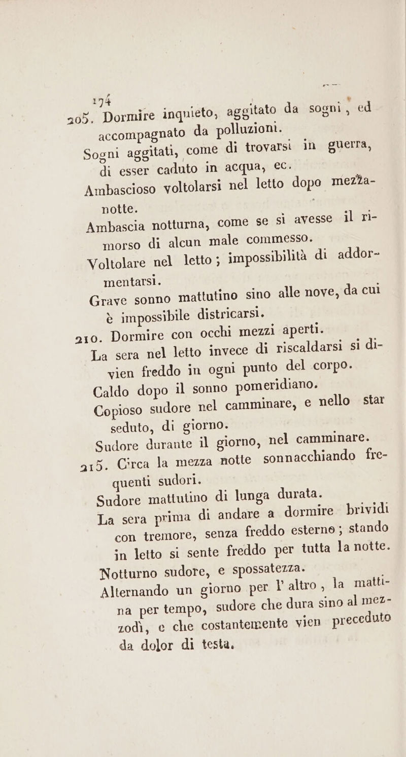 205. Dormire inquieto, aggitato da sogni , ed accompagnato da polluzioni. Sogni aggitati, come di trovarsi in guerra, di esser caduto in acqua, €C. Ambascioso voltolarsi nel letto dopo meza- notte. t Ambascia notturna, come sé sì avesse il rì- morso di alcun male commesso. Voltolare nel letto ; impossibilità di addor- mentarsi. Grave sonno mattutino sino alle nove, da cuì È impossibile districarsi. 210. Dormire con occhi mezzi aperti. La sera nel letto invece di riscaldarsi si di- vien freddo in ogni punto del corpo. Caldo dopo il sonno pomeridiano. Copioso sudore pel camminare, e nello star seduto, di giorno. Sudore durante il giorno, nel camminare. a15. Circa la mezza notte sonnacchiando fre- quenti sudori. Sudore mattutino di lunga durata. La sera prima di andare a dormire brividi con tremore, senza freddo esterno ; stando in letto si sente freddo per tutta la notte. Notturno sudore, e spossatezza. Alternando un giorno per V altro, la matti- na per tempo, sudore che dura sino al mez- zodì, e che costantemente vien preceduto da dolor di testa.