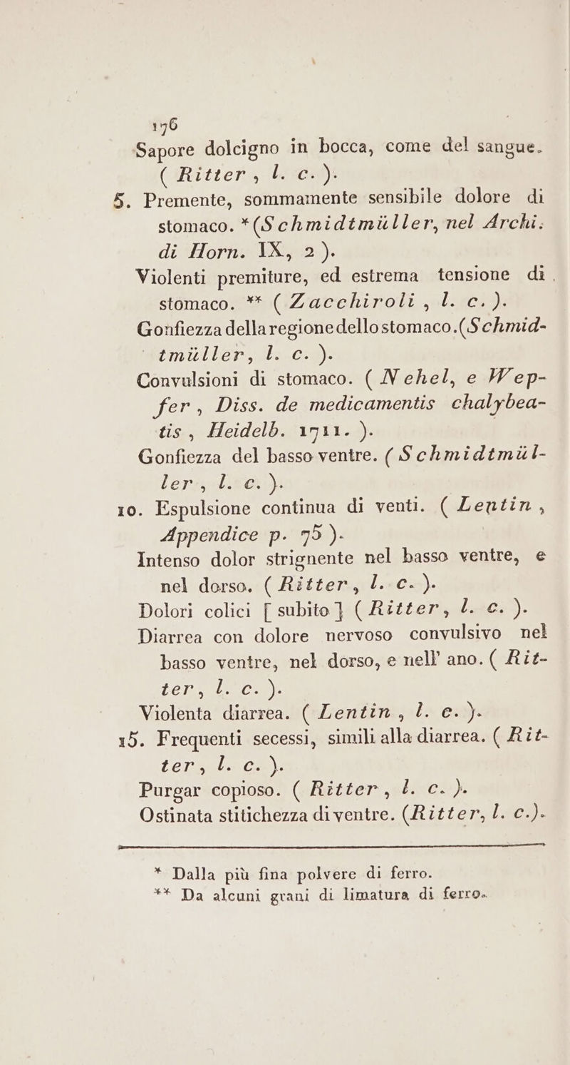 Sapore dolcigno in bocca, come del sangue. ( Ritter, 13059): 5. Premente, sommamente sensibile dolore di stomaco. *(Schmidtmiiller, nel Archi. di Horn. IX, 2). Violenti premiture, ed estrema tensione dì, stomaco. ** ( Zacchiroli, LL. c.). Gonfiezza della regione dellostomaco.(Schmid- Wéeimiller, ils-c-9) Convulsioni di stomaco. ( Nehel, e Wep- fer, Diss. de medicamentis chalybea- tis, Heidelb. 1911. ). | Gonfiezza del basso ventre. ( Schmidtmil- lerzzoditoi) 10. Espulsione continua di venti. ( Lentin, Appendice p. 75 )- Intenso dolor strignente nel basso ventre, e nel dorso. ( Ritter, l. c.). Dolori colici [ subito } ( Aztter, l.80:). Diarrea con dolore nervoso convulsivo nel basso ventre, nel dorso, e nell ano. ( Rit- TA POSA Violenta diarrea. ( Lentin, l. e. ). 15. Frequenti secessi, simili alla diarrea. ( £î£- (eric. Purgar copioso. ( Ritter, È. c. ). Ostinata stitichezza di ventre. (Ritter, . c.). * Dalla più fina polvere di ferro. ** Da alcuni grani di limatura di ferro.